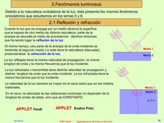 2.Fenómenos luminosos
Debido a la naturaleza ondulatoria de la luz, ésta presenta los mismos fenómenos
ondulatorios que estudiamos en los temas 5 y 6.
                               2.1.Reflexión y refracción
Cuando la luz,que se propaga por un medio alcanza la superficie
que le separa de otro medio de distinta naturaleza, parte de la
energía es devuelta al medio de procedencia : decimos entonces
que ha tenido lugar la reflexión de la luz.
Al mismo tiempo, otra parte de la energía de la onda incidente se
transmite al segundo medio ( si este tiene la naturaleza adecuada),                       Medio 1
produciéndose la refracción de la luz.                                                    Medio 2
La luz reflejada tiene la misma velocidad de propagación, la misma
longitud de onda y la misma frecuencia que la luz incidente.
La luz refractada o transmitida tiene distinta velocidad de propagación y
distinta longitud de onda que la onda incidente. La luz refractada tiene la
misma frecuencia que la luz incidente.
La velocidad de la luz siempre es mayor en el vacio (aire) que en los medios
materiales.                                                                                Medio 1
                                                                                           Medio 2
En el vacío, la velocidad de las radiaciones luminosas no dependen de la
longitud de ondas de éstas, sino que es CONSTANTE.
                                                                                            v2 < v1


        APPLET Fendt                APPLET            Enebro Pntic


      01/14/13                         IPEP Cádiz -    Departamento de Física y Química               16
 