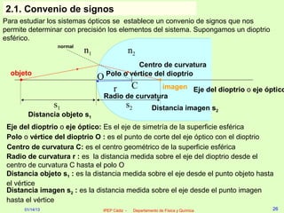 2.1. Convenio de signos
Para estudiar los sistemas ópticos se establece un convenio de signos que nos
permite determinar con precisión los elementos del sistema. Supongamos un dioptrio
esférico.
                  normal
                           n1                  n2
                                              Centro de curvatura
  objeto                            Polo o vértice del dioptrio
                                O
                                      r         Cimagen Eje del dioptrio o eje óptico
                                Radio de curvatura
                 s1                        s2            Distancia imagen s2
       Distancia objeto s1
 Eje del dioptrio o eje óptico: Es el eje de simetría de la superficie esférica
 Polo o vértice del dioptrio O : es el punto de corte del eje óptico con el dioptrio
 Centro de curvatura C: es el centro geométrico de la superficie esférica
 Radio de curvatura r : es la distancia medida sobre el eje del dioptrio desde el
 centro de curvatura C hasta el polo O
 Distancia objeto s1 : es la distancia medida sobre el eje desde el punto objeto hasta
 el vértice
 Distancia imagen s2 : es la distancia medida sobre el eje desde el punto imagen
 hasta el vértice
      01/14/13                  IPEP Cádiz -    Departamento de Física y Química     26
 