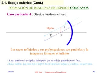 2.1. Espejo esférico (Cont.)
    FORMACIÓN DE IMÁGENES EN ESPEJOS CÓNCAVOS
   Caso particular 4 : Objeto situado en el foco

                                                                              2

                                                 objeto                   1


                                                     C                F



       Los rayos reflejados y sus prolongaciones son paralelos y la
                      imagen se forma en el infinito

   1.Rayo paralelo al eje óptico del espejo, que se refleja pasando por el foco.
   2.Rayo central, que pasa por el centro de curvatura del espejo y se refleja sin desviarse.


    01/14/13                    IPEP Cádiz -   Departamento de Física y Química                 43
 