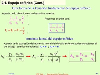 2.1. Espejo esférico (Cont.)
            Otra forma de la Ecuación fundamental del espejo esférico
 A partir de lo obtenido en la diapositiva anterior:
        1 1 2                                    Podemos escribir que:
           + =
        s 2 s1 r
                                                      1 1 1
                  r                                      + =
   f1 = f 2 = f =                                     s 2 s1 f
                  2
                       Aumento lateral del espejo esférico
  A partir de la expresión del aumento lateral del dioptrio esférico podemos obtener el
  del espejo esférico cambiando: n1 = n y n2 = – n


    y 2 s 2 ×n1                    y2   s 2 ×n                                            y2    s2
AL = =                        AL =    =                                              AL =    =−
    y1 s1 ×n 2                     y1 s1 × − n            ( )                             y1    s1


       01/14/13                   IPEP Cádiz -    Departamento de Física y Química                   47
 