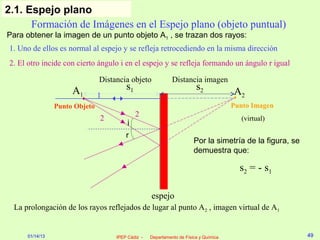 2.1. Espejo plano
      Formación de Imágenes en el Espejo plano (objeto puntual)
Para obtener la imagen de un punto objeto A1 , se trazan dos rayos:
1. Uno de ellos es normal al espejo y se refleja retrocediendo en la misma dirección
2. El otro incide con cierto ángulo i en el espejo y se refleja formando un ángulo r igual

                                Distancia objeto              Distancia imagen
                      A1                 s1                              s2            A2
                                1
                 Punto Objeto                                                          Punto Imagen
                                              2
                                2                                                        (virtual)
                                          i
                                         r
                                                                        Por la simetría de la figura, se
                                                                        demuestra que:

                                                                                         s2 = - s 1

                                                    espejo
  La prolongación de los rayos reflejados de lugar al punto A2 , imagen virtual de A1


      01/14/13                       IPEP Cádiz -   Departamento de Física y Química                       49
 