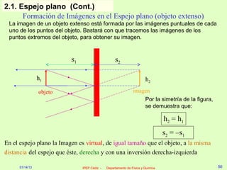 2.1. Espejo plano (Cont.)
      Formación de Imágenes en el Espejo plano (objeto extenso)
 La imagen de un objeto extenso está formada por las imágenes puntuales de cada
 uno de los puntos del objeto. Bastará con que tracemos las imágenes de los
 puntos extremos del objeto, para obtener su imagen.


                          s1                       s2

                 h1                                                    h2
                 objeto                                        imagen
                                                                   Por la simetría de la figura,
                                                                   se demuestra que:

                                                                                 h2 = h1
                                                                                 s2 = –s1
En el espejo plano la Imagen es virtual, de igual tamaño que el objeto, a la misma
distancia del espejo que éste, derecha y con una inversión derecha-izquierda

      01/14/13                 IPEP Cádiz -   Departamento de Física y Química                     50
 