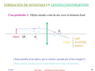 FORMACIÓN DE IMÁGENES EN LENTES CONVERGENTES


  Caso particular 1: Objeto situado a más de dos veces la distancia focal



                                      1
                                     2                              F2
        objeto     2F1          F1                                                   real
                                                                            imagen   invertida
                                                                                     menor



         1.Rayo paralelo al eje óptico, que se refracta pasando por el foco imagen F 2
         2.Rayo central, que pasa por el centro óptico de la lente sin desviarse

  01/14/13                      IPEP Cádiz -   Departamento de Física y Química                  58
 