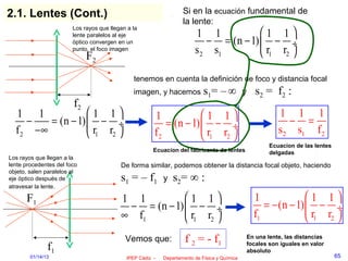 2.1. Lentes (Cont.)                                                Si en la ecuación fundamental de
                                                                   la lente:
                                                                                       1 1
                        Los rayos que llegan a la
                        lente paralelos al eje                          1 1
                        óptico convergen en un                             − = (n − 1)  − ÷
                        punto, el foco imagen                           s 2 s1          r1 r2 
                             F2
                                               tenemos en cuenta la definición de foco y distancia focal
                                               imagen, y hacemos s1=               –∞         y   s 2 = f2 :
                        f2
  1 1              1 1                               1            1 1                                 1 1 1
     −   = (n − 1)  − ÷                                  = (n − 1)  − ÷                                    − =
  f 2 −∞            r1 r2                            f2            r1 r2                              s 2 s1 f 2
                                                                                                       Ecuacíon de las lentes
                                                       Ecuacíon del fabricante de lentes               delgadas
Los rayos que llegan a la
lente procedentes del foco                De forma similar, podemos obtener la distancia focal objeto, haciendo
objeto, salen paralelos al
eje óptico después de                     s1 = – f1        y   s2= ∞ :
atravesar la lente.

      F1                                  1 1          1 1                                      1              1 1
                                           − = (n − 1)  − ÷                                         = − (n − 1)  − ÷
                                          ∞ f1          r1 r2                                   f1              r1 r2 
                                            Vemos que:              f 2 = - f1                 En una lente, las distancias
               f1                                                                              focales son iguales en valor
                                                                                               absoluto
        01/14/13                            IPEP Cádiz -   Departamento de Física y Química                                     65
 