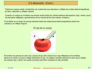 2.3.Absorción (Cont.)

 Todos los cuerpos están constituidos por sustancias que absorben y reflejan las ondas electromagnéticas,
 es decir, absorben y reflejan colores.

 Cuando un cuerpo se ve blanco es porque recibe todos los colores básicos del espectro (rojo, verde y azul)
 los devuelve reflejados, generándose así la mezcla de los tres colores, el blanco.

Si el objeto se ve negro es porque absorbe todas las radiaciones electromagnéticas (todos los
colores) y no refleja ninguno.

                                      El rojo de un cuerpo




El tomate nos parece de color rojo, porque el ojo sólo recibe la luz roja reflejada por la hortaliza,
absorve el verde y el azul y refleja solamente el rojo. Un plátano amarillo absorbe el color azul y refleja
los colores rojo y verde, los cuales sumados permiten visualizar el color amarillo.



     01/14/13                         IPEP Cádiz -   Departamento de Física y Química                         84
 