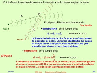 Si interfieren dos ondas de la misma frecuencia y de la misma longitud de onda:



                                         P
                     d1

                                                En el punto P habrá una interferencia:
                                                                                 Ver detalle
 Foco 1                         d2           • constructiva si se cumple que:

                                                      d1 − d 2 = n λ                   siendo n = 0,1,2, 3…

                               La diferencia de distancia a los focos es un número entero
                 Foco 2
                               de longitudes de ondas. Llamamos VIENTRES a los puntos
                               en los que tienen la amplitud resultante es máxima ( las
                               ondas llegan a ellos en concordancia de fase) .

                       • destructiva si se cumple que:

APPLET2                                              λ
                                 d1 − d 2 = (2n + 1)                      siendo n = 0,1,2, 3…
                                                     2
                 La diferencia de distancia a los focos es un número impar de semilongitudes
                 de ondas . Llamamos NODOS a los puntos en los que la amplitud resultante
                 es nula ( o mínima ). A ellos llegan las ondas en oposición de fase.

      01/14/13                       IPEP Cádiz -   Departamento de Física y Química                          86
 
