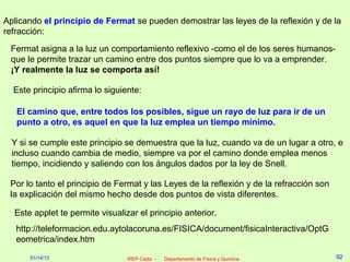 Aplicando el principio de Fermat se pueden demostrar las leyes de la reflexión y de la
refracción:
 Fermat asigna a la luz un comportamiento reflexivo -como el de los seres humanos-
 que le permite trazar un camino entre dos puntos siempre que lo va a emprender.
 ¡Y realmente la luz se comporta así!

  Este principio afirma lo siguiente:

   El camino que, entre todos los posibles, sigue un rayo de luz para ir de un
   punto a otro, es aquel en que la luz emplea un tiempo mínimo.

  Y si se cumple este principio se demuestra que la luz, cuando va de un lugar a otro, e
  incluso cuando cambia de medio, siempre va por el camino donde emplea menos
  tiempo, incidiendo y saliendo con los ángulos dados por la ley de Snell.

 Por lo tanto el principio de Fermat y las Leyes de la reflexión y de la refracción son
 la explicación del mismo hecho desde dos puntos de vista diferentes.

  Este applet te permite visualizar el principio anterior.
   http://teleformacion.edu.aytolacoruna.es/FISICA/document/fisicaInteractiva/OptG
   eometrica/index.htm

      01/14/13                   IPEP Cádiz -   Departamento de Física y Química          92
 