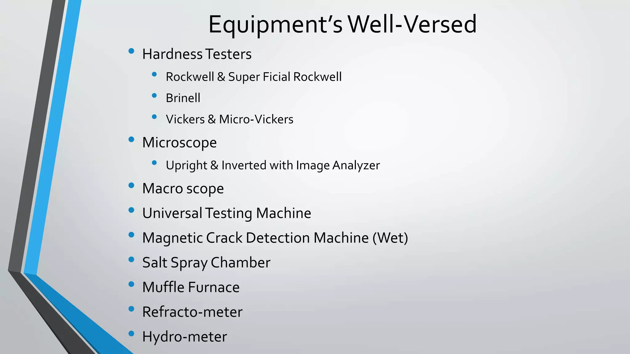 Equipment’sWell-Versed
• HardnessTesters
• Rockwell & Super Ficial Rockwell
• Brinell
• Vickers & Micro-Vickers
• Microscope
• Upright & Inverted with Image Analyzer
• Macro scope
• UniversalTesting Machine
• Magnetic Crack Detection Machine (Wet)
• Salt Spray Chamber
• Muffle Furnace
• Refracto-meter
• Hydro-meter
 
