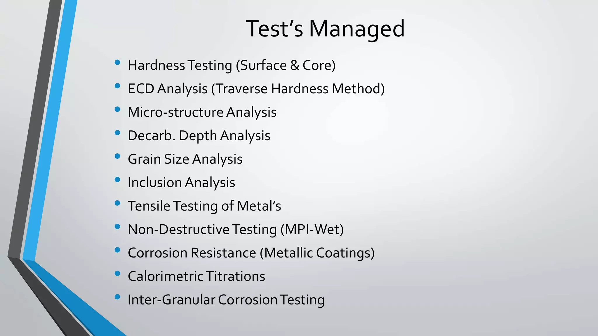 Test’s Managed
• HardnessTesting (Surface & Core)
• ECD Analysis (Traverse Hardness Method)
• Micro-structureAnalysis
• Decarb. Depth Analysis
• Grain Size Analysis
• Inclusion Analysis
• TensileTesting of Metal’s
• Non-DestructiveTesting (MPI-Wet)
• Corrosion Resistance (Metallic Coatings)
• CalorimetricTitrations
• Inter-Granular CorrosionTesting
 