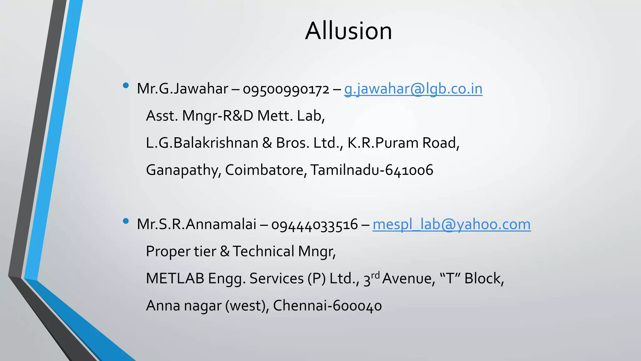 Allusion
• Mr.G.Jawahar – 09500990172 – g.jawahar@lgb.co.in
Asst. Mngr-R&D Mett. Lab,
L.G.Balakrishnan & Bros. Ltd., K.R.Puram Road,
Ganapathy, Coimbatore,Tamilnadu-641006
• Mr.S.R.Annamalai – 09444033516 – mespl_lab@yahoo.com
Proper tier &Technical Mngr,
METLAB Engg. Services (P) Ltd., 3rd Avenue, “T” Block,
Anna nagar (west), Chennai-600040
 