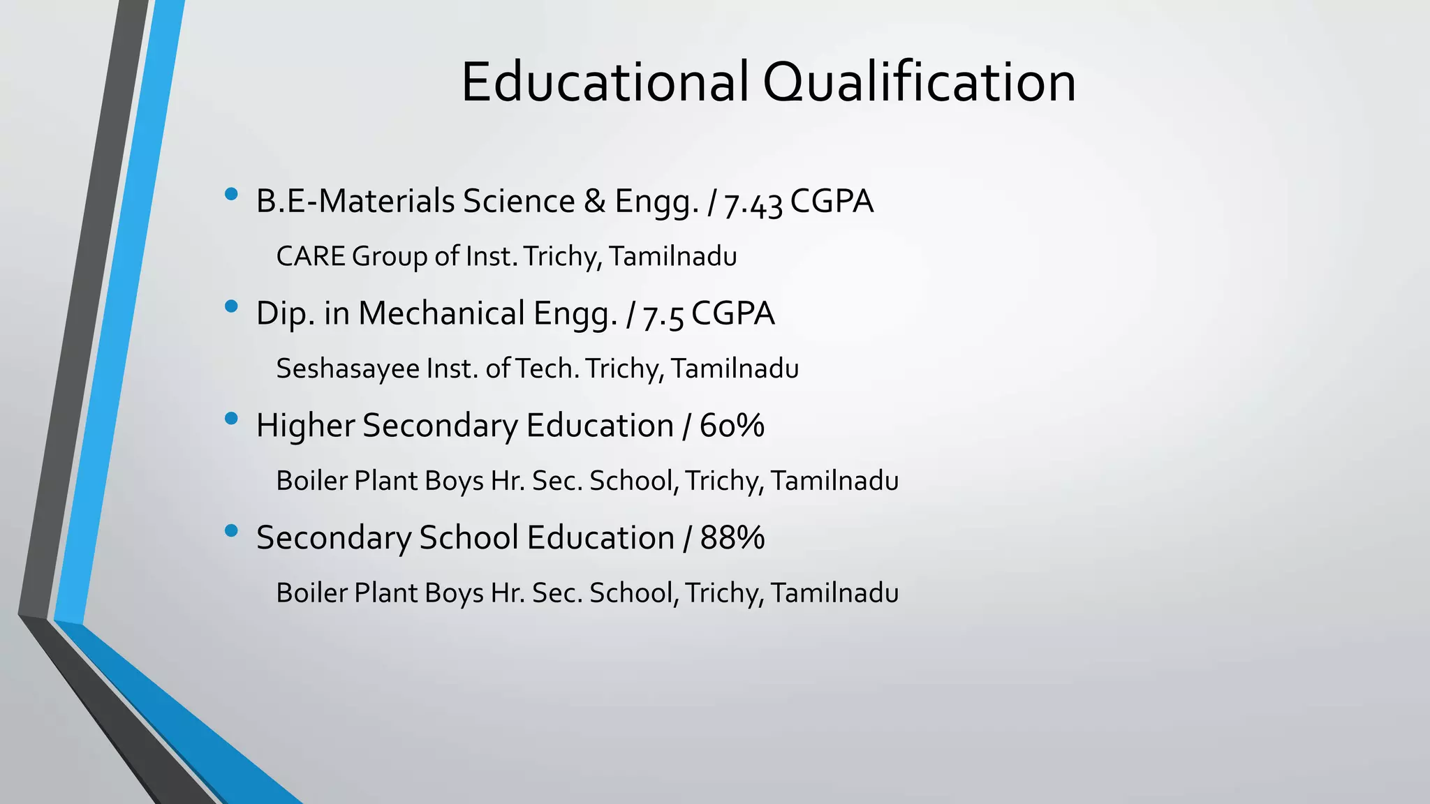 Educational Qualification
• B.E-Materials Science & Engg. / 7.43 CGPA
CARE Group of Inst.Trichy,Tamilnadu
• Dip. in Mechanical Engg. / 7.5 CGPA
Seshasayee Inst. ofTech.Trichy,Tamilnadu
• Higher Secondary Education / 60%
Boiler Plant Boys Hr. Sec. School,Trichy,Tamilnadu
• Secondary School Education / 88%
Boiler Plant Boys Hr. Sec. School,Trichy,Tamilnadu
 