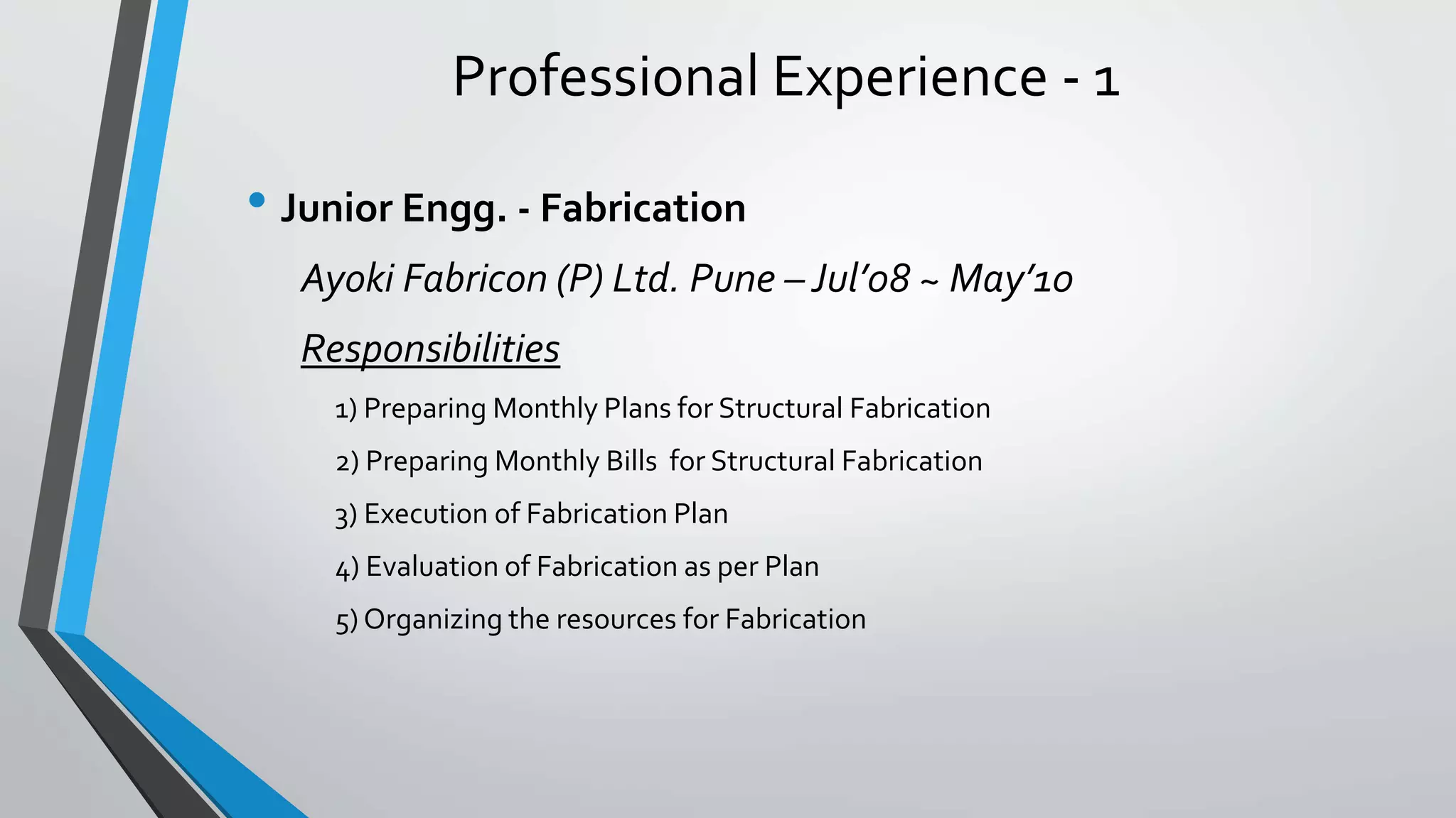 Professional Experience - 1
• Junior Engg. - Fabrication
Ayoki Fabricon (P) Ltd. Pune – Jul’08 ~ May’10
Responsibilities
1) Preparing Monthly Plans for Structural Fabrication
2) Preparing Monthly Bills for Structural Fabrication
3) Execution of Fabrication Plan
4) Evaluation of Fabrication as per Plan
5) Organizing the resources for Fabrication
 