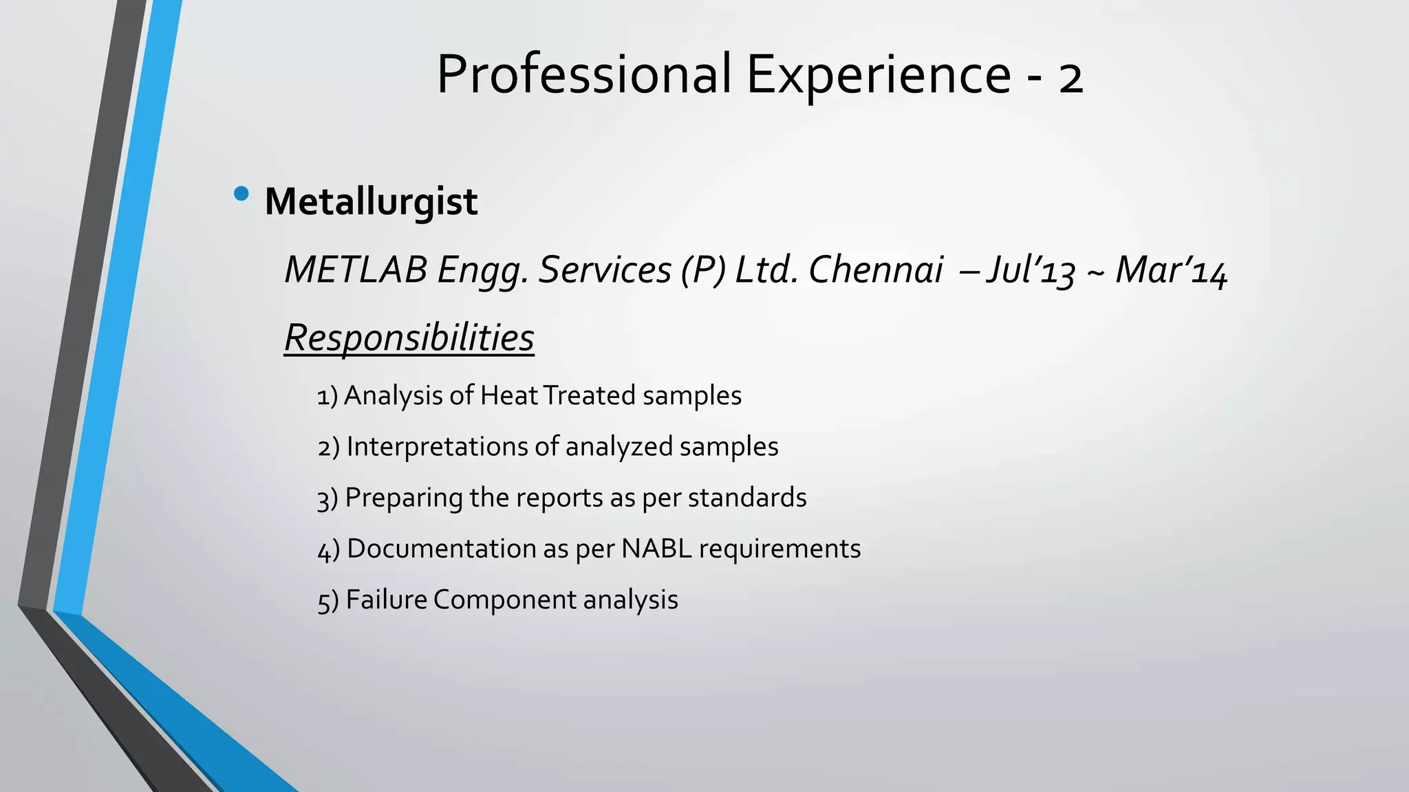 Professional Experience - 2
• Metallurgist
METLAB Engg. Services (P) Ltd. Chennai – Jul’13 ~ Mar’14
Responsibilities
1) Analysis of HeatTreated samples
2) Interpretations of analyzed samples
3) Preparing the reports as per standards
4) Documentation as per NABL requirements
5) Failure Component analysis
 