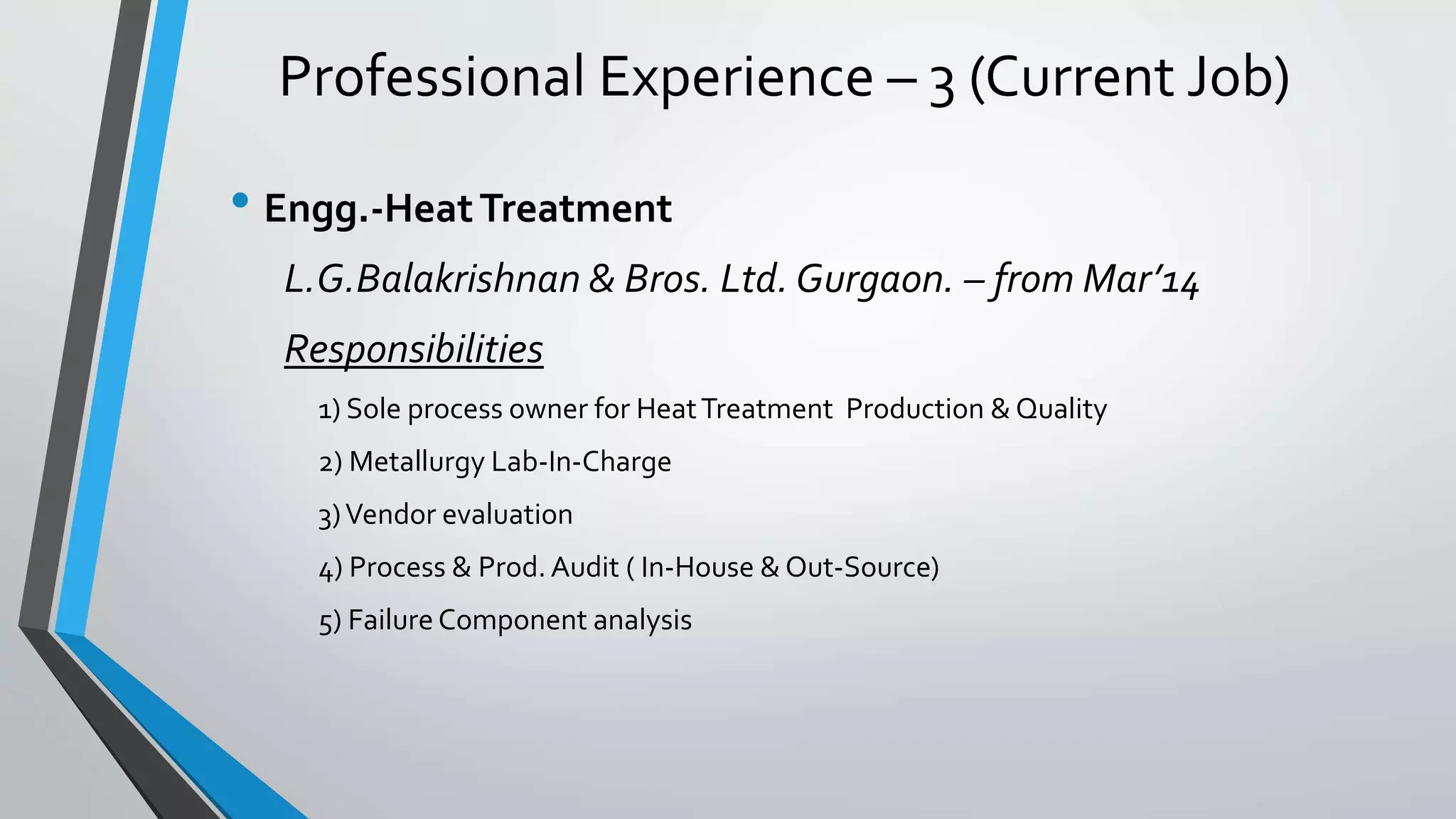 Professional Experience – 3 (Current Job)
• Engg.-HeatTreatment
L.G.Balakrishnan & Bros. Ltd. Gurgaon. – from Mar’14
Responsibilities
1) Sole process owner for HeatTreatment Production & Quality
2) Metallurgy Lab-In-Charge
3)Vendor evaluation
4) Process & Prod. Audit ( In-House & Out-Source)
5) Failure Component analysis
 