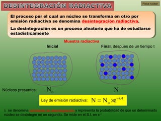 Física nuclear




    El proceso por el cual un núcleo se transforma en otro por
    El proceso por el cual un núcleo se transforma en otro por
    emisión radiactiva se denomina desintegración radiactiva.
    emisión radiactiva se denomina desintegración radiactiva.
    La desintegración es un proceso aleatorio que ha de estudiarse
    La desintegración es un proceso aleatorio que ha de estudiarse
    estadísticamente
    estadísticamente
                                    Muestra radiactiva
                         Inicial                          Final, después de un tiempo t




Núcleos presentes:       No                                       N
                                                                   − λ×
                      Ley de emisión radiactiva:    N = N o ×e        t


λ se denomina constante de desintegración y representa la probabilidad de que un determinado
núcleo se desintegre en un segundo. Se mide en el S.I. en s-1
 