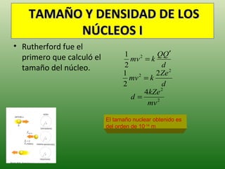 TAMAÑO Y DENSIDAD DE LOS
          NÚCLEOS I
• Rutherford fue el
  primero que calculó el         1          QQ′
                                   mv = k
                                       2

  tamaño del núcleo.             2             d
                                 1          2 Ze 2
                                   mv 2 = k
                                 2             d
                                         4kZe 2
                                   d=
                                          mv 2

                           El tamaño nuclear obtenido es
                           del orden de 10-14 m
 