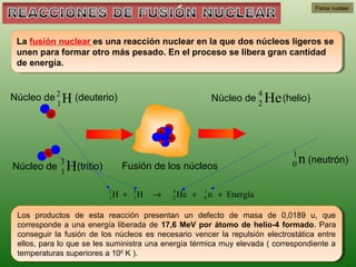 Física nuclear




 La fusión nuclear es una reacción nuclear en la que dos núcleos ligeros se
  La fusión nuclear es una reacción nuclear en la que dos núcleos ligeros se
 unen para formar otro más pesado. En el proceso se libera gran cantidad
  unen para formar otro más pesado. En el proceso se libera gran cantidad
 de energía.
  de energía.


                                                                             4
Núcleo de 2 H (deuterio)                                       Núcleo de 2 He (helio)
             1
         +

                                            ++                      ►
                               ►            + +
        +                                                                        1
             3
Núcleo de 1 H(tritio)          Fusión de los núcleos                             0   n (neutrón)

                          2
                          1   H +   3
                                    1   H   →   4
                                                2   He +   1
                                                           0   n + Energía

 Los productos de esta reacción presentan un defecto de masa de 0,0189 u, que
  Los productos de esta reacción presentan un defecto de masa de 0,0189 u, que
 corresponde a una energía liberada de 17,6 MeV por átomo de helio-4 formado. Para
  corresponde a una energía liberada de 17,6 MeV por átomo de helio-4 formado. Para
 conseguir la fusión de los núcleos es necesario vencer la repulsión electrostática entre
  conseguir la fusión de los núcleos es necesario vencer la repulsión electrostática entre
 ellos, para lo que se les suministra una energía térmica muy elevada ((correspondiente a
  ellos, para lo que se les suministra una energía térmica muy elevada correspondiente a
 temperaturas superiores a 1066K ).
  temperaturas superiores a 10 K ).
 