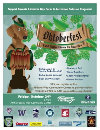Oktoberfest
OKTOBERFEST
Oktoberfest
OKTOBERFEST
Oktoberfest
OKTOBERFEST
Oktoberfest
Fund Raiser Dinner for Inclusion
Friday, October 24th
6–9pm
At the Federal Way Community Center
Support Kiwanis & Federal Way Parks & Recreation Inclusion Programs!
Silent Auction Items
•	Polka Music! by
Seattle Polka Band #1
•	Polka Dance Lessons!
•	Beer and Wine Bar!
•	Bratwurst Bar!
•	Guest Speakers!
•	Silent Auction Items!
•	Desert Auction!
$15 pre-register at the
Federal Way Community Center to get your tickets.
(253) 835-6900 or ItAllHappensHere.org #45327
R
—Sponsored by Kiwanis Club of Federal Way.
 