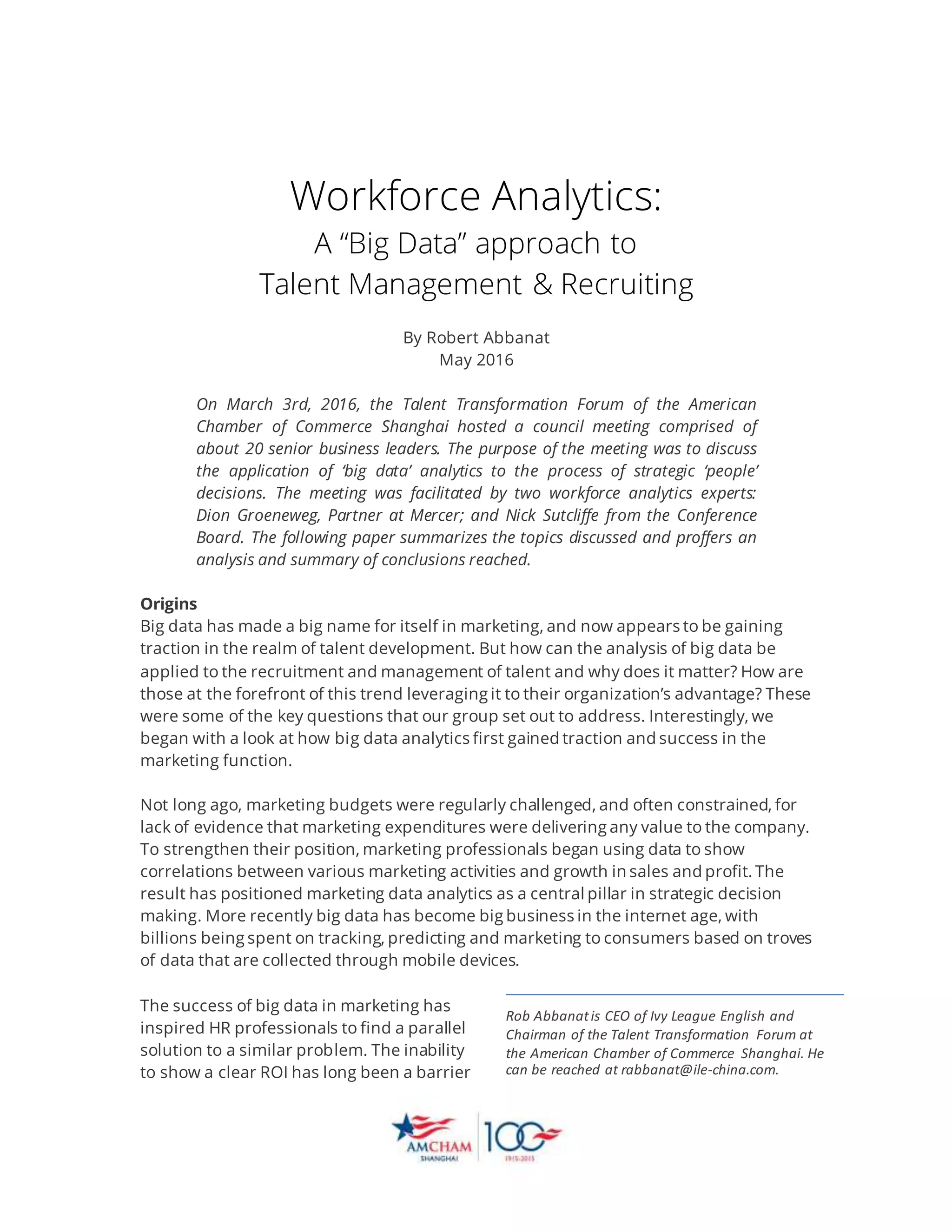 Workforce Analytics:
A “Big Data” approach to
Talent Management & Recruiting
By Robert Abbanat
May 2016
On March 3rd, 2016, the Talent Transformation Forum of the American
Chamber of Commerce Shanghai hosted a council meeting comprised of
about 20 senior business leaders. The purpose of the meeting was to discuss
the application of ‘big data’ analytics to the process of strategic ‘people’
decisions. The meeting was facilitated by two workforce analytics experts:
Dion Groeneweg, Partner at Mercer; and Nick Sutcliffe from the Conference
Board. The following paper summarizes the topics discussed and proffers an
analysis and summary of conclusions reached.
Origins
Big data has made a big name for itself in marketing, and now appears to be gaining
traction in the realm of talent development. But how can the analysis of big data be
applied to the recruitment and management of talent and why does it matter? How are
those at the forefront of this trend leveraging it to their organization’s advantage? These
were some of the key questions that our group set out to address. Interestingly, we
began with a look at how big data analytics first gained traction and success in the
marketing function.
Not long ago, marketing budgets were regularly challenged, and often constrained, for
lack of evidence that marketing expenditures were delivering any value to the company.
To strengthen their position, marketing professionals began using data to show
correlations between various marketing activities and growth in sales and profit. The
result has positioned marketing data analytics as a central pillar in strategic decision
making. More recently big data has become big business in the internet age, with
billions being spent on tracking, predicting and marketing to consumers based on troves
of data that are collected through mobile devices.
The success of big data in marketing has
inspired HR professionals to find a parallel
solution to a similar problem. The inability
to show a clear ROI has long been a barrier
Rob Abbanatis CEO of Ivy League English and
Chairman of the Talent Transformation Forum at
the American Chamber of Commerce Shanghai. He
can be reached at rabbanat@ile-china.com.
 