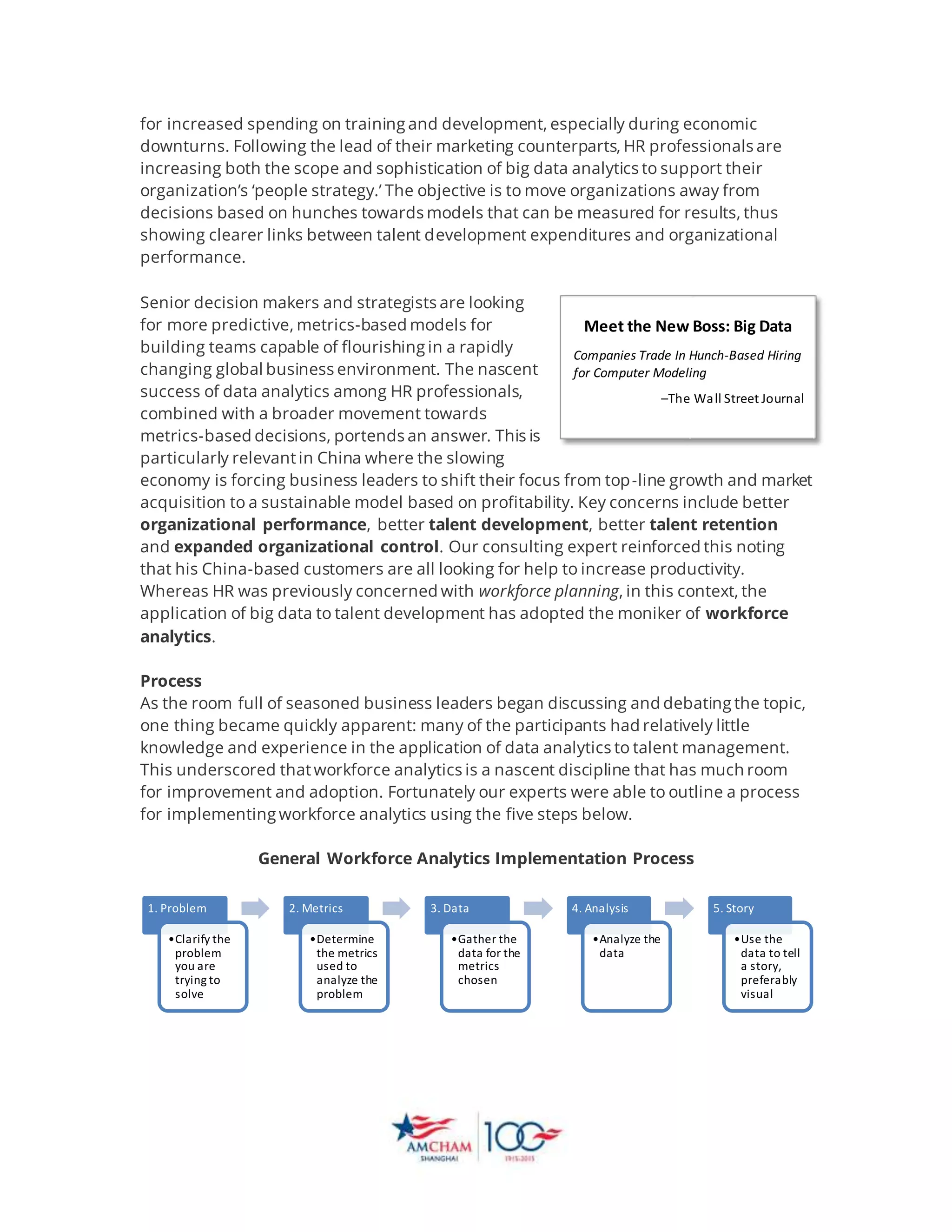 for increased spending on training and development, especially during economic
downturns. Following the lead of their marketing counterparts, HR professionals are
increasing both the scope and sophistication of big data analytics to support their
organization’s ‘people strategy.’ The objective is to move organizations away from
decisions based on hunches towards models that can be measured for results, thus
showing clearer links between talent development expenditures and organizational
performance.
Senior decision makers and strategists are looking
for more predictive, metrics-based models for
building teams capable of flourishing in a rapidly
changing global business environment. The nascent
success of data analytics among HR professionals,
combined with a broader movement towards
metrics-based decisions, portends an answer. This is
particularly relevantin China where the slowing
economy is forcing business leaders to shift their focus from top-line growth and market
acquisition to a sustainable model based on profitability. Key concerns include better
organizational performance, better talent development, better talent retention
and expanded organizational control. Our consulting expert reinforced this noting
that his China-based customers are all looking for help to increase productivity.
Whereas HR was previously concerned with workforce planning, in this context, the
application of big data to talent development has adopted the moniker of workforce
analytics.
Process
As the room full of seasoned business leaders began discussing and debating the topic,
one thing became quickly apparent: many of the participants had relatively little
knowledge and experience in the application of data analytics to talent management.
This underscored thatworkforce analytics is a nascent discipline that has much room
for improvement and adoption. Fortunately our experts were able to outline a process
for implementing workforce analytics using the five steps below.
General Workforce Analytics Implementation Process
1. Problem
•Clarify the
problem
you are
trying to
solve
2. Metrics
•Determine
the metrics
used to
analyze the
problem
3. Data
•Gather the
data for the
metrics
chosen
4. Analysis
•Analyze the
data
5. Story
•Use the
data to tell
a story,
preferably
visual
Meet the New Boss: Big Data
Companies Trade In Hunch-Based Hiring
for Computer Modeling
–The Wall Street Journal
 