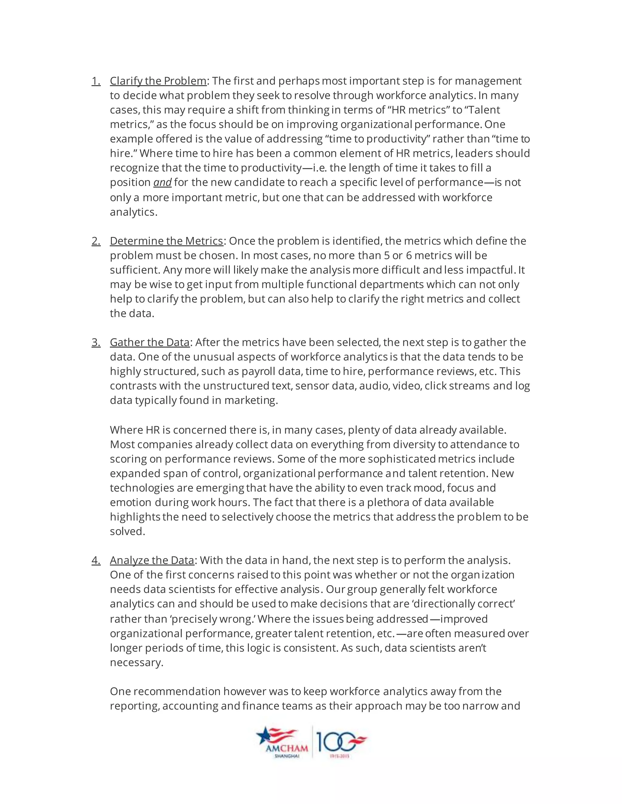 1. Clarify the Problem: The first and perhaps most important step is for management
to decide what problem they seek to resolve through workforce analytics. In many
cases, this may require a shift from thinking in terms of “HR metrics” to “Talent
metrics,” as the focus should be on improving organizational performance. One
example offered is the value of addressing “time to productivity” rather than “time to
hire.” Where time to hire has been a common element of HR metrics, leaders should
recognize that the time to productivity—i.e. the length of time it takes to fill a
position and for the new candidate to reach a specific level of performance—is not
only a more important metric, but one that can be addressed with workforce
analytics.
2. Determine the Metrics: Once the problem is identified, the metrics which define the
problem must be chosen. In most cases, no more than 5 or 6 metrics will be
sufficient. Any more will likely make the analysis more difficult and less impactful. It
may be wise to get input from multiple functional departments which can not only
help to clarify the problem, but can also help to clarify the right metrics and collect
the data.
3. Gather the Data: After the metrics have been selected, the next step is to gather the
data. One of the unusual aspects of workforce analytics is that the data tends to be
highly structured, such as payroll data, time to hire, performance reviews, etc. This
contrasts with the unstructured text, sensor data, audio, video, click streams and log
data typically found in marketing.
Where HR is concerned there is, in many cases, plenty of data already available.
Most companies already collect data on everything from diversity to attendance to
scoring on performance reviews. Some of the more sophisticated metrics include
expanded span of control, organizational performance and talent retention. New
technologies are emerging that have the ability to even track mood, focus and
emotion during work hours. The fact that there is a plethora of data available
highlights the need to selectively choose the metrics that address the problem to be
solved.
4. Analyze the Data: With the data in hand, the next step is to perform the analysis.
One of the first concerns raised to this point was whether or not the organization
needs data scientists for effective analysis. Our group generally felt workforce
analytics can and should be used to make decisions that are ‘directionally correct’
rather than ‘precisely wrong.’ Where the issues being addressed—improved
organizational performance, greater talent retention, etc.—are often measured over
longer periods of time, this logic is consistent. As such, data scientists aren’t
necessary.
One recommendation however was to keep workforce analytics away from the
reporting, accounting and finance teams as their approach may be too narrow and
 