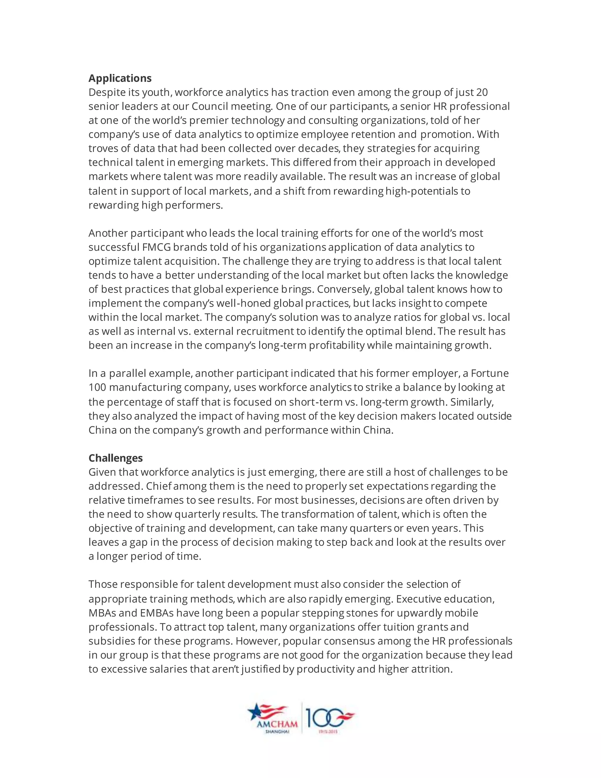 Applications
Despite its youth, workforce analytics has traction even among the group of just 20
senior leaders at our Council meeting. One of our participants, a senior HR professional
at one of the world’s premier technology and consulting organizations, told of her
company’s use of data analytics to optimize employee retention and promotion. With
troves of data that had been collected over decades, they strategies for acquiring
technical talent in emerging markets. This differed from their approach in developed
markets where talent was more readily available. The result was an increase of global
talent in support of local markets, and a shift from rewarding high-potentials to
rewarding high performers.
Another participant who leads the local training efforts for one of the world’s most
successful FMCG brands told of his organizations application of data analytics to
optimize talent acquisition. The challenge they are trying to address is that local talent
tends to have a better understanding of the local market but often lacks the knowledge
of best practices that global experience brings. Conversely, global talent knows how to
implement the company’s well-honed global practices, but lacks insightto compete
within the local market. The company’s solution was to analyze ratios for global vs. local
as well as internal vs. external recruitment to identify the optimal blend. The result has
been an increase in the company’s long-term profitability while maintaining growth.
In a parallel example, another participant indicated that his former employer, a Fortune
100 manufacturing company, uses workforce analytics to strike a balance by looking at
the percentage of staff that is focused on short-term vs. long-term growth. Similarly,
they also analyzed the impact of having most of the key decision makers located outside
China on the company’s growth and performance within China.
Challenges
Given that workforce analytics is just emerging, there are still a host of challenges to be
addressed. Chief among them is the need to properly set expectations regarding the
relative timeframes to see results. For most businesses, decisions are often driven by
the need to show quarterly results. The transformation of talent, which is often the
objective of training and development, can take many quarters or even years. This
leaves a gap in the process of decision making to step back and look at the results over
a longer period of time.
Those responsible for talent development must also consider the selection of
appropriate training methods, which are also rapidly emerging. Executive education,
MBAs and EMBAs have long been a popular stepping stones for upwardly mobile
professionals. To attract top talent, many organizations offer tuition grants and
subsidies for these programs. However, popular consensus among the HR professionals
in our group is that these programs are not good for the organization because they lead
to excessive salaries that aren’t justified by productivity and higher attrition.
 