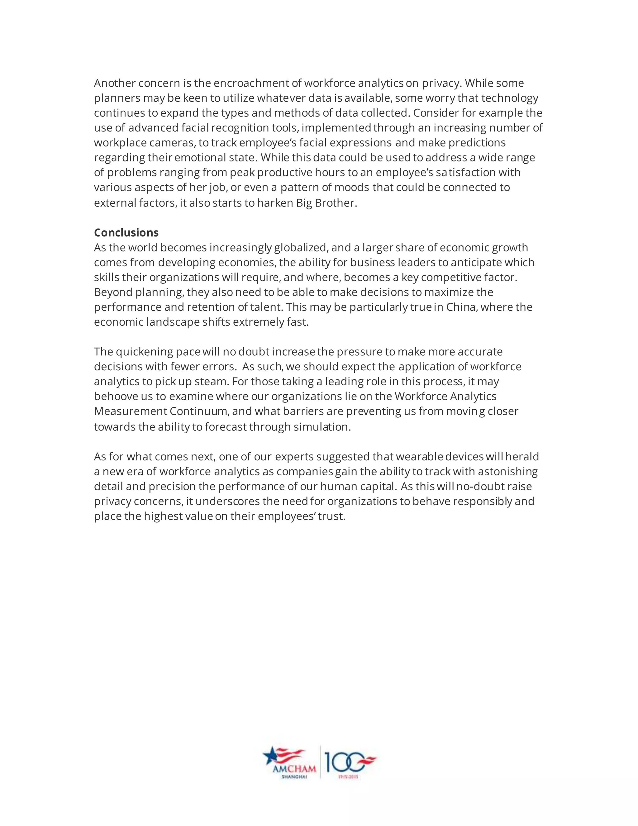 Another concern is the encroachment of workforce analytics on privacy. While some
planners may be keen to utilize whatever data is available, some worry that technology
continues to expand the types and methods of data collected. Consider for example the
use of advanced facial recognition tools, implemented through an increasing number of
workplace cameras, to track employee’s facial expressions and make predictions
regarding their emotional state. While this data could be used to address a wide range
of problems ranging from peak productive hours to an employee’s satisfaction with
various aspects of her job, or even a pattern of moods that could be connected to
external factors, it also starts to harken Big Brother.
Conclusions
As the world becomes increasingly globalized, and a larger share of economic growth
comes from developing economies, the ability for business leaders to anticipate which
skills their organizations will require, and where, becomes a key competitive factor.
Beyond planning, they also need to be able to make decisions to maximize the
performance and retention of talent. This may be particularly true in China, where the
economic landscape shifts extremely fast.
The quickening pace will no doubt increase the pressure to make more accurate
decisions with fewer errors. As such, we should expect the application of workforce
analytics to pick up steam. For those taking a leading role in this process, it may
behoove us to examine where our organizations lie on the Workforce Analytics
Measurement Continuum, and what barriers are preventing us from moving closer
towards the ability to forecast through simulation.
As for what comes next, one of our experts suggested that wearable devices will herald
a new era of workforce analytics as companies gain the ability to track with astonishing
detail and precision the performance of our human capital. As this will no-doubt raise
privacy concerns, it underscores the need for organizations to behave responsibly and
place the highest value on their employees’ trust.
 