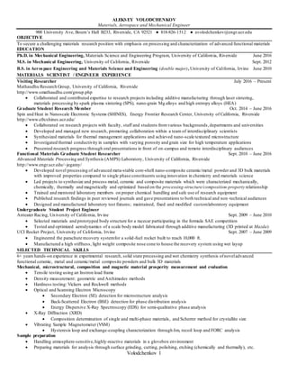 Volodchenkov 1
ALEKSEY VOLODCHENKOV
Materials, Aerospace and Mechanical Engineer
900 University Ave, Bourn’s Hall B233, Riverside, CA 92521 ● 818-826-1512 ● avolodchenkov@engr.ucr.edu
OBJECTIVE
To secure a challenging materials research position with emphasis on processing and characterization of advanced functional materials
EDUCATION
Ph.D. in Mechanical Engineering, Materials Science and Engineering Program, University of California, Riverside June 2016
M.S. in Mechanical Engineering, University of California, Riverside Sept. 2012
B.S. in Aerospace Engineering and Materials Science and Engineering (double major), University of California, Irvine June 2010
MATERIALS SCIENTIST / ENGINEER EXPERIENCE
Visiting Researcher July 2016 – Present
Mathaudhu Research Group, University of California, Riverside
http://www.smathaudhu.com/group.php
 Collaborated and contributed expertise to research projects including additive manufacturing through laser sintering,
materials processing by spark plasma sintering (SPS), nano-grain Mg alloys and high entropy alloys (HEA)
Graduate Student Research Member Oct. 2014 – June 2016
Spin and Heat in Nanoscale Electronic Systems (SHINES), Energy Frontier Research Center, University of California, Riverside
http://www.efrcshines.ucr.edu/
 Collaborated on research projects with faculty, staff and students fromvarious backgrounds, departments and universities
 Developed and managed new research, promoting collaboration within a team of interdisciplinary scientists
 Synthesized materials for thermal management applications and achieved nano-scale textured microstructure
 Investigated thermal conductivity in samples with varying porosity and grain size for high temperature applications
 Presented research progress through oral presentations in front of on-campus and remote interdisciplinary audiences
Functional Materials Graduate Student Researcher Sept. 2010 – June 2016
Advanced Materials Processing and Synthesis (AMPS) Laboratory, University of California, Riverside
http://www.engr.ucr.edu/~jegaray/
 Developed novel processing of advanced meta-stable core-shell nano-composite ceramic/metal powder and 3D bulk materials
with improved properties compared to single phase constituents using innovation in chemistry and materials science
 Led projects to synthesize and process metal, ceramic and composite materials which were characterized mechanically,
chemically, thermally and magnetically and optimized based on the processing-structure/composition-property relationship
 Trained and mentored laboratory members on proper chemical handling and safe use of research equipment
 Published research findings in peer reviewed journals and gave presentations to both technical and non-technical audiences
 Designed and manufactured laboratory test fixtures; maintained, fixed and modified customlaboratory equipment
Undergraduate Student Project Engineer
Anteater Racing, University of California, Irvine Sept. 2009 – June 2010
 Selected materials and prototyped body structure for a racecar participating in the formula SAE competition
 Tested and optimized aerodynamics of a scale body model fabricated through additive manufacturing (3D printed at Mazda)
UCI Rocket Project, University of California, Irvine Sept. 2007 – June 2009
 Engineered the parachute recovery systemfor a solid-fuel rocket built to reach 10,000 ft.
 Manufactured a high stiffness, light weight composite nose cone to house the recovery system using wet layup
SELECTED TECHNICAL SKILLS
6+ years hands-on experience in experimental research, solid state processing and wet chemistry synthesis ofnoveladvanced
functional ceramic, metal and ceramic/metal composite powders and bulk 3D materials
Mechanical, microstructural, composition and magnetic material prosperity measurement and evaluation
 Tensile testing using an Instron load frame
 Density measurement: geometric and Archimedes methods
 Hardness testing: Vickers and Rockwell methods
 Optical and Scanning Electron Microscopy
 Secondary Electron (SE) detection for microstructure analysis
 Back-Scattered Electron (BSE) detection for phase distribution analysis
 Energy Dispersive X-Ray Spectroscopy (EDS) for semi-qualitative phase analysis
 X-Ray Diffraction (XRD)
 Composition determination of single and multi-phase materials, and Scherrer method for crystallite size
 Vibrating Sample Magnetometer (VSM)
 Hysteresis loop and exchange-coupling characterization through δm, recoil loop and FORC analysis
Sample preparation
 Handling atmosphere-sensitive,highly-reactive materials in a glovebox environment
 Preparing materials for analysis through surface grinding, cutting, polishing, etching (chemically and thermally), etc.
 