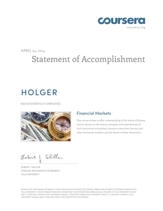 coursera.org
Statement of Accomplishment
APRIL 24, 2014
HOLGER
HAS SUCCESSFULLY COMPLETED
Financial Markets
This course strives to offer understanding of the theory of finance
and its relation to the history, strengths and imperfections of
such institutions as banking, insurance, securities, futures, and
other derivatives markets, and the future of these institutions.
ROBERT J. SHILLER
STERLING PROFESSOR OF ECONOMICS
YALE UNIVERSITY
PLEASE NOTE: THE ONLINE OFFERING OF THIS CLASS DOES NOT REFLECT THE ENTIRE CURRICULUM OFFERED TO STUDENTS ENROLLED AT
YALE UNIVERSITY. THIS STATEMENT DOES NOT AFFIRM THAT THIS STUDENT WAS ENROLLED AS A STUDENT AT YALE UNIVERSITY IN ANY
WAY. IT DOES NOT CONFER A YALE UNIVERSITY GRADE; IT DOES NOT CONFER YALE UNIVERSITY CREDIT; IT DOES NOT CONFER A YALE
UNIVERSITY DEGREE; AND IT DOES NOT VERIFY THE IDENTITY OF THE STUDENT.
 