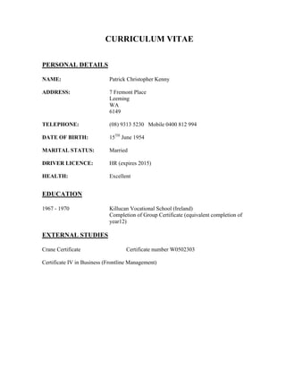 CURRICULUM VITAE
PERSONAL DETAILS
NAME: Patrick Christopher Kenny
ADDRESS: 7 Fremont Place
Leeming
WA
6149
TELEPHONE: (08) 9313 5230 Mobile 0400 812 994
DATE OF BIRTH: 15TH
June 1954
MARITAL STATUS: Married
DRIVER LICENCE: HR (expires 2015)
HEALTH: Excellent
EDUCATION
1967 - 1970 Killucan Vocational School (Ireland)
Completion of Group Certificate (equivalent completion of
year12)
EXTERNAL STUDIES
Crane Certificate Certificate number W0502303
Certificate IV in Business (Frontline Management)
 