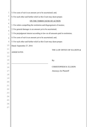 1
2
3
4
5
6
7
8
9
10
11
12
13
14
15
16
17
18
19
20
21
22
23
24
25
26
27
5. For costs of suit in an amount yet to be ascertained; and,
6. For such other and further relief as this Court may deem proper.
ON THE THIRD CAUSE OF ACTION
1. For orders compelling the restitution and disgorgement of monies;
2. For general damages in an amount yet to be ascertained;
3. For prejudgment interest according to law on all amounts paid in restitution;
4. For costs of suit in an amount yet to be ascertained; and,
5. For such other and further relief as this Court may deem proper.
Dated: September 27, 2016
THE LAW OFFICE OF ELLISON &
ASSOCIATES
By:
______________________________________
CHRISTOPHER B. ELLISON
Attorneys for Plaintiff
 