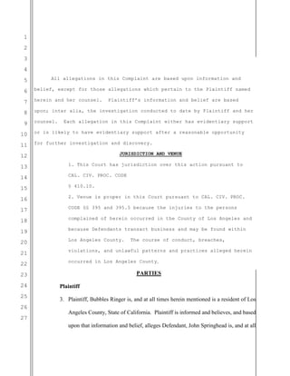 1
2
3
4
5
6
7
8
9
10
11
12
13
14
15
16
17
18
19
20
21
22
23
24
25
26
27
All allegations in this Complaint are based upon information and
belief, except for those allegations which pertain to the Plaintiff named
herein and her counsel. Plaintiff’s information and belief are based
upon; inter alia, the investigation conducted to date by Plaintiff and her
counsel. Each allegation in this Complaint either has evidentiary support
or is likely to have evidentiary support after a reasonable opportunity
for further investigation and discovery.
JURISDICTION AND VENUE
1. This Court has jurisdiction over this action pursuant to
CAL. CIV. PROC. CODE
§ 410.10.
2. Venue is proper in this Court pursuant to CAL. CIV. PROC.
CODE §§ 395 and 395.5 because the injuries to the persons
complained of herein occurred in the County of Los Angeles and
because Defendants transact business and may be found within
Los Angeles County. The course of conduct, breaches,
violations, and unlawful patterns and practices alleged herein
occurred in Los Angeles County.
PARTIES
Plaintiff
3. Plaintiff, Bubbles Ringer is, and at all times herein mentioned is a resident of Los
Angeles County, State of California. Plaintiff is informed and believes, and based
upon that information and belief, alleges Defendant, John Springhead is, and at all
 
