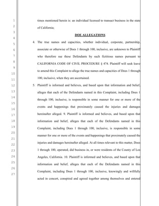 1
2
3
4
5
6
7
8
9
10
11
12
13
14
15
16
17
18
19
20
21
22
23
24
25
26
27
times mentioned herein is: an individual licensed to transact business in the state
of California;
DOE ALLEGATIONS
4. The true names and capacities, whether individual, corporate, partnership,
associate or otherwise of Does 1 through 100, inclusive, are unknown to Plaintiff
who therefore sue these Defendants by such fictitious names pursuant to
CALIFORNIA CODE OF CIVIL PROCEDURE § 474. Plaintiff will seek leave
to amend this Complaint to allege the true names and capacities of Does 1 through
100, inclusive, when they are ascertained.
5. Plaintiff is informed and believes, and based upon that information and belief,
alleges that each of the Defendants named in this Complaint, including Does 1
through 100, inclusive, is responsible in some manner for one or more of the
events and happenings that proximately caused the injuries and damages
hereinafter alleged. 9. Plaintiff is informed and believes, and based upon that
information and belief, alleges that each of the Defendants named in this
Complaint, including Does 1 through 100, inclusive, is responsible in some
manner for one or more of the events and happenings that proximately caused the
injuries and damages hereinafter alleged. At all times relevant to this matter, Does
1 through 100, operated, did business in, or were residents of the County of Los
Angeles, California. 10. Plaintiff is informed and believes, and based upon that
information and belief, alleges that each of the Defendants named in this
Complaint, including Does 1 through 100, inclusive, knowingly and willfully
acted in concert, conspired and agreed together among themselves and entered
 