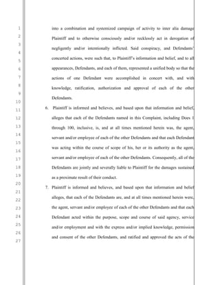 1
2
3
4
5
6
7
8
9
10
11
12
13
14
15
16
17
18
19
20
21
22
23
24
25
26
27
into a combination and systemized campaign of activity to inter alia damage
Plaintiff and to otherwise consciously and/or recklessly act in derogation of
negligently and/or intentionally inflicted. Said conspiracy, and Defendants’
concerted actions, were such that, to Plaintiff’s information and belief, and to all
appearances, Defendants, and each of them, represented a unified body so that the
actions of one Defendant were accomplished in concert with, and with
knowledge, ratification, authorization and approval of each of the other
Defendants.
6. Plaintiff is informed and believes, and based upon that information and belief,
alleges that each of the Defendants named in this Complaint, including Does 1
through 100, inclusive, is, and at all times mentioned herein was, the agent,
servant and/or employee of each of the other Defendants and that each Defendant
was acting within the course of scope of his, her or its authority as the agent,
servant and/or employee of each of the other Defendants. Consequently, all of the
Defendants are jointly and severally liable to Plaintiff for the damages sustained
as a proximate result of their conduct.
7. Plaintiff is informed and believes, and based upon that information and belief
alleges, that each of the Defendants are, and at all times mentioned herein were,
the agent, servant and/or employee of each of the other Defendants and that each
Defendant acted within the purpose, scope and course of said agency, service
and/or employment and with the express and/or implied knowledge, permission
and consent of the other Defendants, and ratified and approved the acts of the
 