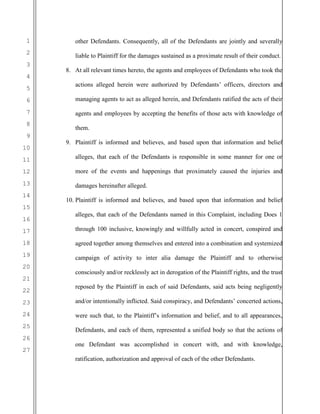 1
2
3
4
5
6
7
8
9
10
11
12
13
14
15
16
17
18
19
20
21
22
23
24
25
26
27
other Defendants. Consequently, all of the Defendants are jointly and severally
liable to Plaintiff for the damages sustained as a proximate result of their conduct.
8. At all relevant times hereto, the agents and employees of Defendants who took the
actions alleged herein were authorized by Defendants’ officers, directors and
managing agents to act as alleged herein, and Defendants ratified the acts of their
agents and employees by accepting the benefits of those acts with knowledge of
them.
9. Plaintiff is informed and believes, and based upon that information and belief
alleges, that each of the Defendants is responsible in some manner for one or
more of the events and happenings that proximately caused the injuries and
damages hereinafter alleged.
10. Plaintiff is informed and believes, and based upon that information and belief
alleges, that each of the Defendants named in this Complaint, including Does 1
through 100 inclusive, knowingly and willfully acted in concert, conspired and
agreed together among themselves and entered into a combination and systemized
campaign of activity to inter alia damage the Plaintiff and to otherwise
consciously and/or recklessly act in derogation of the Plaintiff rights, and the trust
reposed by the Plaintiff in each of said Defendants, said acts being negligently
and/or intentionally inflicted. Said conspiracy, and Defendants’ concerted actions,
were such that, to the Plaintiff’s information and belief, and to all appearances,
Defendants, and each of them, represented a unified body so that the actions of
one Defendant was accomplished in concert with, and with knowledge,
ratification, authorization and approval of each of the other Defendants.
 