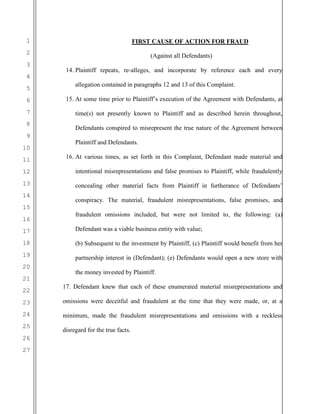 1
2
3
4
5
6
7
8
9
10
11
12
13
14
15
16
17
18
19
20
21
22
23
24
25
26
27
FIRST CAUSE OF ACTION FOR FRAUD
(Against all Defendants)
14. Plaintiff repeats, re-alleges, and incorporate by reference each and every
allegation contained in paragraphs 12 and 13 of this Complaint.
15. At some time prior to Plaintiff’s execution of the Agreement with Defendants, at
time(s) not presently known to Plaintiff and as described herein throughout,
Defendants conspired to misrepresent the true nature of the Agreement between
Plaintiff and Defendants.
16. At various times, as set forth in this Complaint, Defendant made material and
intentional misrepresentations and false promises to Plaintiff, while fraudulently
concealing other material facts from Plaintiff in furtherance of Defendants’
conspiracy. The material, fraudulent misrepresentations, false promises, and
fraudulent omissions included, but were not limited to, the following: (a)
Defendant was a viable business entity with value;
(b) Subsequent to the investment by Plaintiff, (c) Plaintiff would benefit from her
partnership interest in (Defendant); (e) Defendants would open a new store with
the money invested by Plaintiff.
17. Defendant knew that each of these enumerated material misrepresentations and
omissions were deceitful and fraudulent at the time that they were made, or, at a
minimum, made the fraudulent misrepresentations and omissions with a reckless
disregard for the true facts.
 