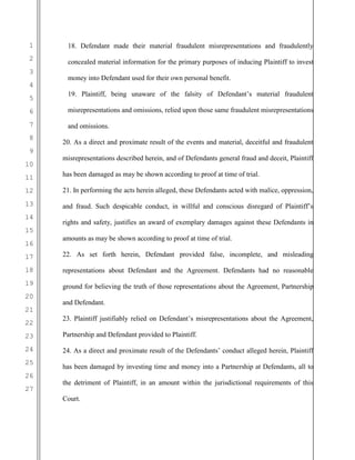 1
2
3
4
5
6
7
8
9
10
11
12
13
14
15
16
17
18
19
20
21
22
23
24
25
26
27
18. Defendant made their material fraudulent misrepresentations and fraudulently
concealed material information for the primary purposes of inducing Plaintiff to invest
money into Defendant used for their own personal benefit.
19. Plaintiff, being unaware of the falsity of Defendant’s material fraudulent
misrepresentations and omissions, relied upon those same fraudulent misrepresentations
and omissions.
20. As a direct and proximate result of the events and material, deceitful and fraudulent
misrepresentations described herein, and of Defendants general fraud and deceit, Plaintiff
has been damaged as may be shown according to proof at time of trial.
21. In performing the acts herein alleged, these Defendants acted with malice, oppression,
and fraud. Such despicable conduct, in willful and conscious disregard of Plaintiff’s
rights and safety, justifies an award of exemplary damages against these Defendants in
amounts as may be shown according to proof at time of trial.
22. As set forth herein, Defendant provided false, incomplete, and misleading
representations about Defendant and the Agreement. Defendants had no reasonable
ground for believing the truth of those representations about the Agreement, Partnership
and Defendant.
23. Plaintiff justifiably relied on Defendant’s misrepresentations about the Agreement,
Partnership and Defendant provided to Plaintiff.
24. As a direct and proximate result of the Defendants’ conduct alleged herein, Plaintiff
has been damaged by investing time and money into a Partnership at Defendants, all to
the detriment of Plaintiff, in an amount within the jurisdictional requirements of this
Court.
 