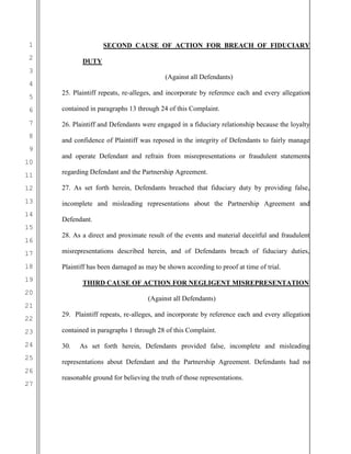 1
2
3
4
5
6
7
8
9
10
11
12
13
14
15
16
17
18
19
20
21
22
23
24
25
26
27
SECOND CAUSE OF ACTION FOR BREACH OF FIDUCIARY
DUTY
(Against all Defendants)
25. Plaintiff repeats, re-alleges, and incorporate by reference each and every allegation
contained in paragraphs 13 through 24 of this Complaint.
26. Plaintiff and Defendants were engaged in a fiduciary relationship because the loyalty
and confidence of Plaintiff was reposed in the integrity of Defendants to fairly manage
and operate Defendant and refrain from misrepresentations or fraudulent statements
regarding Defendant and the Partnership Agreement.
27. As set forth herein, Defendants breached that fiduciary duty by providing false,
incomplete and misleading representations about the Partnership Agreement and
Defendant.
28. As a direct and proximate result of the events and material deceitful and fraudulent
misrepresentations described herein, and of Defendants breach of fiduciary duties,
Plaintiff has been damaged as may be shown according to proof at time of trial.
THIRD CAUSE OF ACTION FOR NEGLIGENT MISREPRESENTATION
(Against all Defendants)
29. Plaintiff repeats, re-alleges, and incorporate by reference each and every allegation
contained in paragraphs 1 through 28 of this Complaint.
30. As set forth herein, Defendants provided false, incomplete and misleading
representations about Defendant and the Partnership Agreement. Defendants had no
reasonable ground for believing the truth of those representations.
 