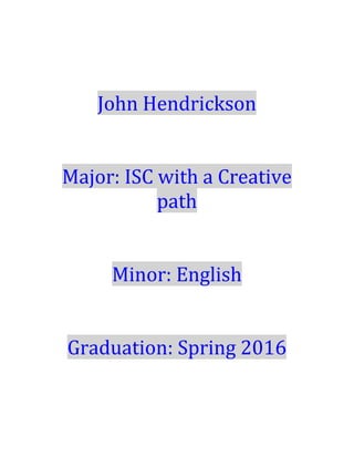  
	
  
John	
  Hendrickson	
  
	
  
	
  
Major:	
  ISC	
  with	
  a	
  Creative	
  
path	
  
	
  
	
  
Minor:	
  English	
  
	
  
	
  
Graduation:	
  Spring	
  2016	
  	
  
	
  
	
  
	
  
 