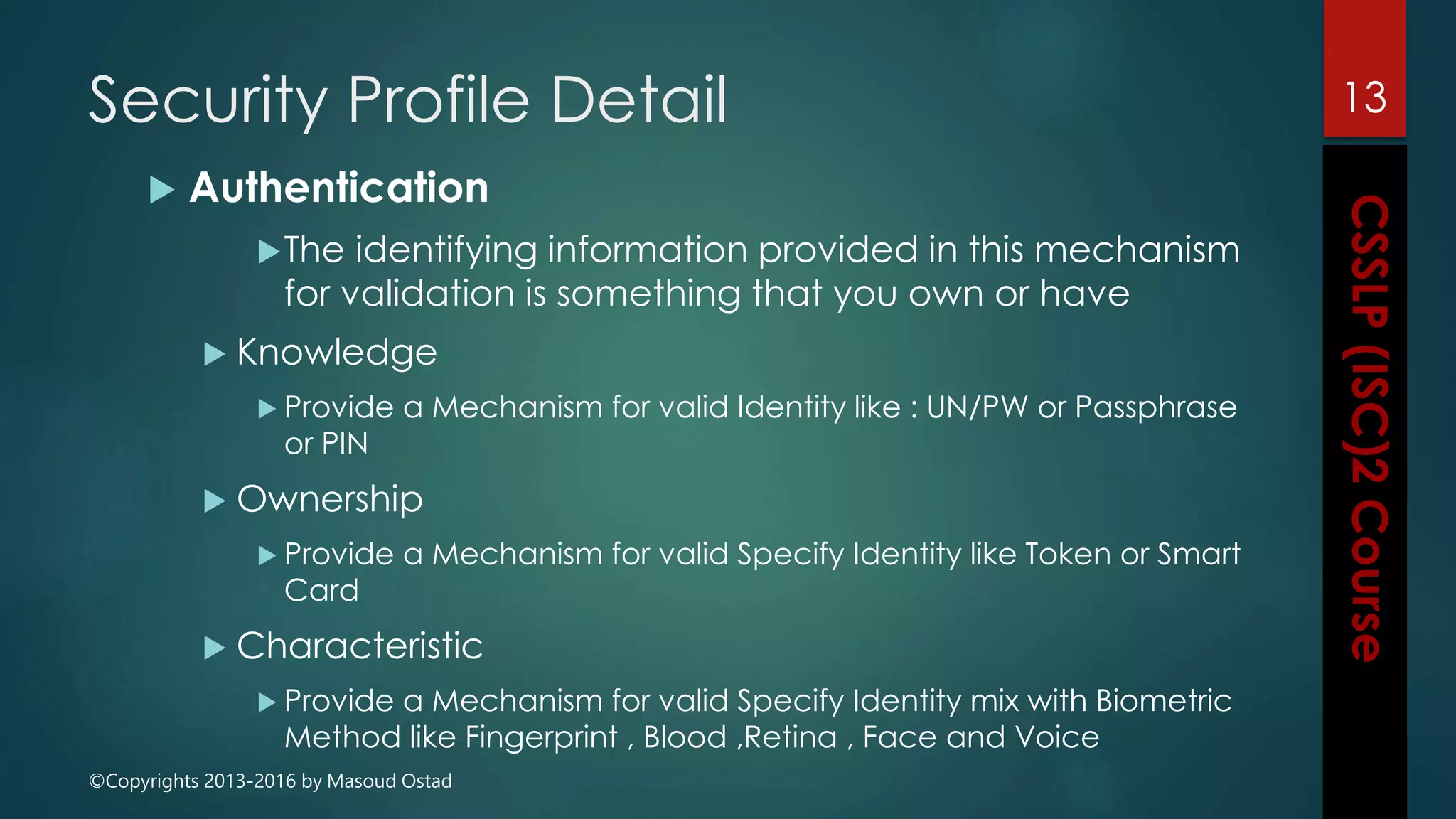 ©Copyrights 2013-2016 by Masoud Ostad
Security Profile Detail
 Authentication
The identifying information provided in this mechanism
for validation is something that you own or have
 Knowledge
 Provide a Mechanism for valid Identity like : UN/PW or Passphrase
or PIN
 Ownership
 Provide a Mechanism for valid Specify Identity like Token or Smart
Card
 Characteristic
 Provide a Mechanism for valid Specify Identity mix with Biometric
Method like Fingerprint , Blood ,Retina , Face and Voice
13
 