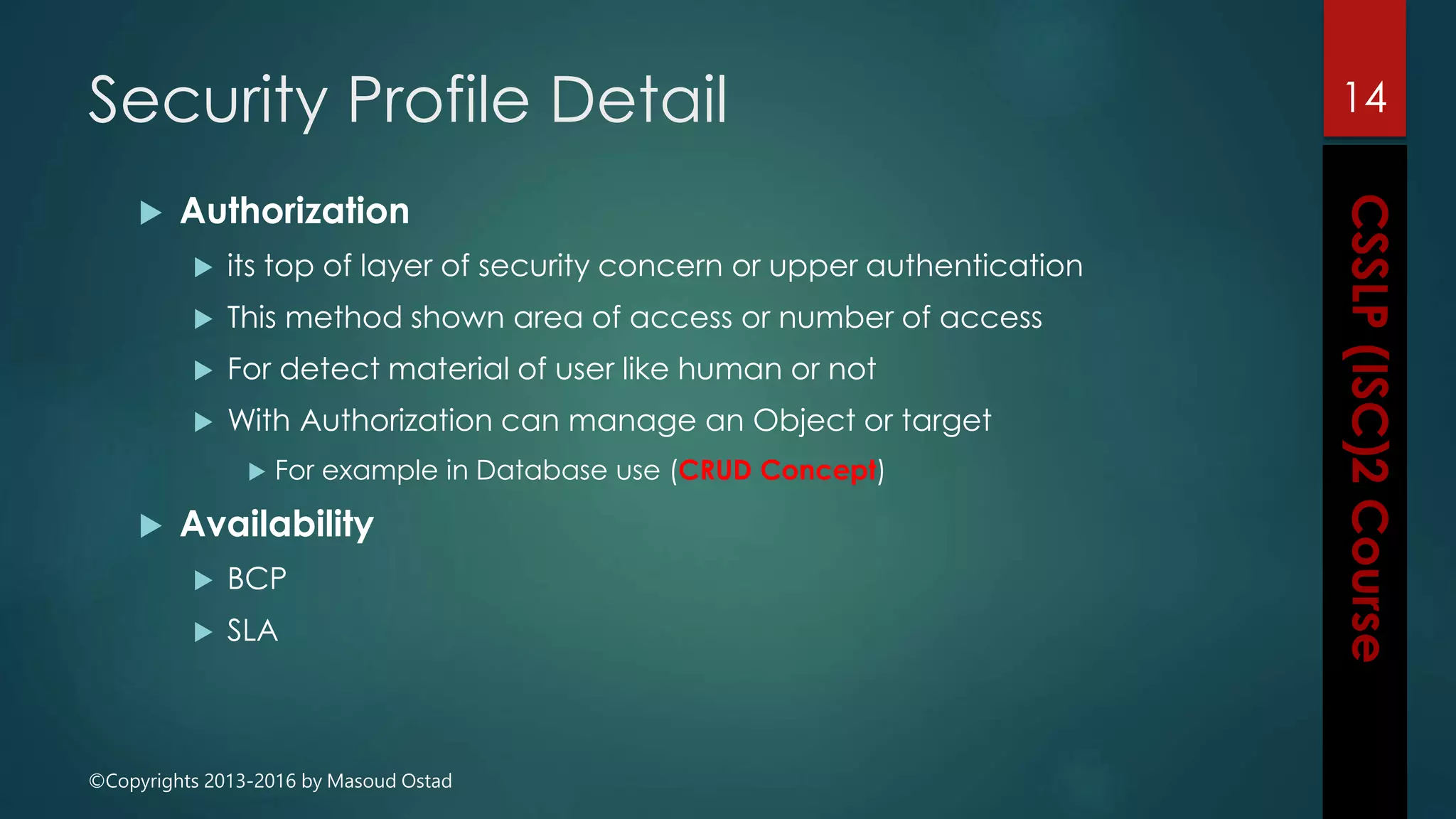 ©Copyrights 2013-2016 by Masoud Ostad
Security Profile Detail
 Authorization
 its top of layer of security concern or upper authentication
 This method shown area of access or number of access
 For detect material of user like human or not
 With Authorization can manage an Object or target
 For example in Database use (CRUD Concept)
 Availability
 BCP
 SLA
14
 
