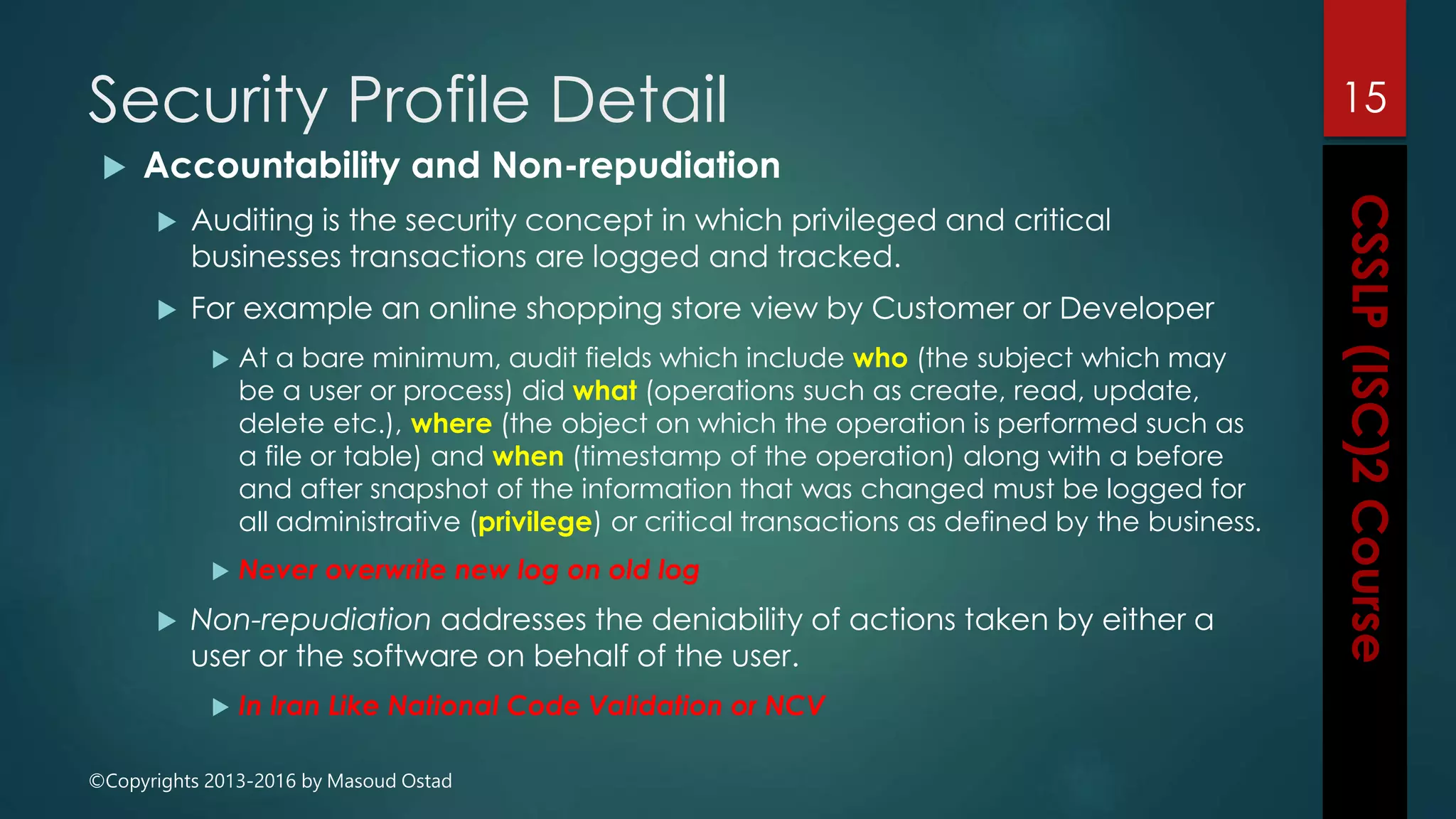 ©Copyrights 2013-2016 by Masoud Ostad
Security Profile Detail
 Accountability and Non-repudiation
 Auditing is the security concept in which privileged and critical
businesses transactions are logged and tracked.
 For example an online shopping store view by Customer or Developer
 At a bare minimum, audit fields which include who (the subject which may
be a user or process) did what (operations such as create, read, update,
delete etc.), where (the object on which the operation is performed such as
a file or table) and when (timestamp of the operation) along with a before
and after snapshot of the information that was changed must be logged for
all administrative (privilege) or critical transactions as defined by the business.
 Never overwrite new log on old log
 Non-repudiation addresses the deniability of actions taken by either a
user or the software on behalf of the user.
 In Iran Like National Code Validation or NCV
15
 