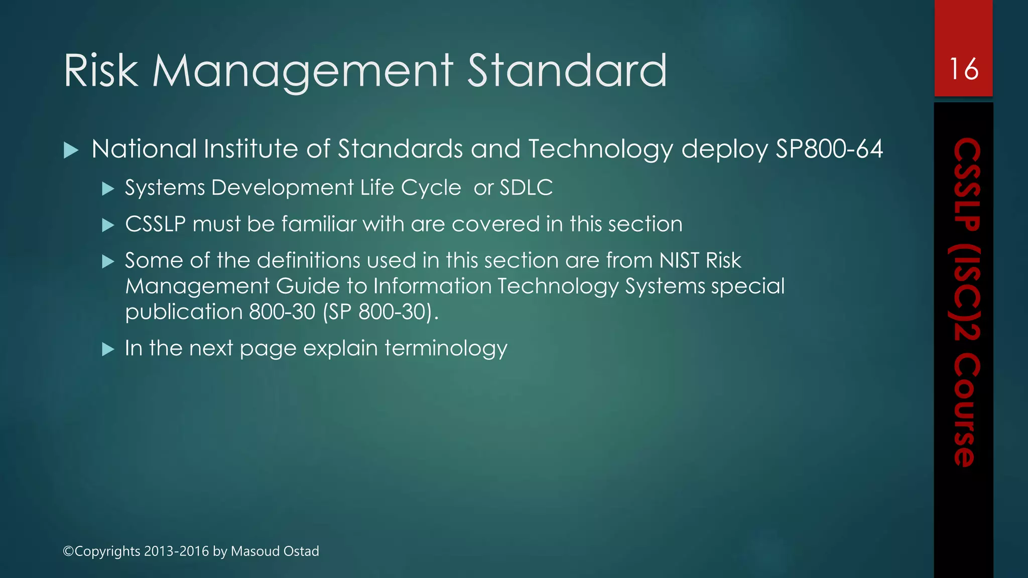 ©Copyrights 2013-2016 by Masoud Ostad
Risk Management Standard
 National Institute of Standards and Technology deploy SP800-64
 Systems Development Life Cycle or SDLC
 CSSLP must be familiar with are covered in this section
 Some of the definitions used in this section are from NIST Risk
Management Guide to Information Technology Systems special
publication 800-30 (SP 800-30).
 In the next page explain terminology
16
 
