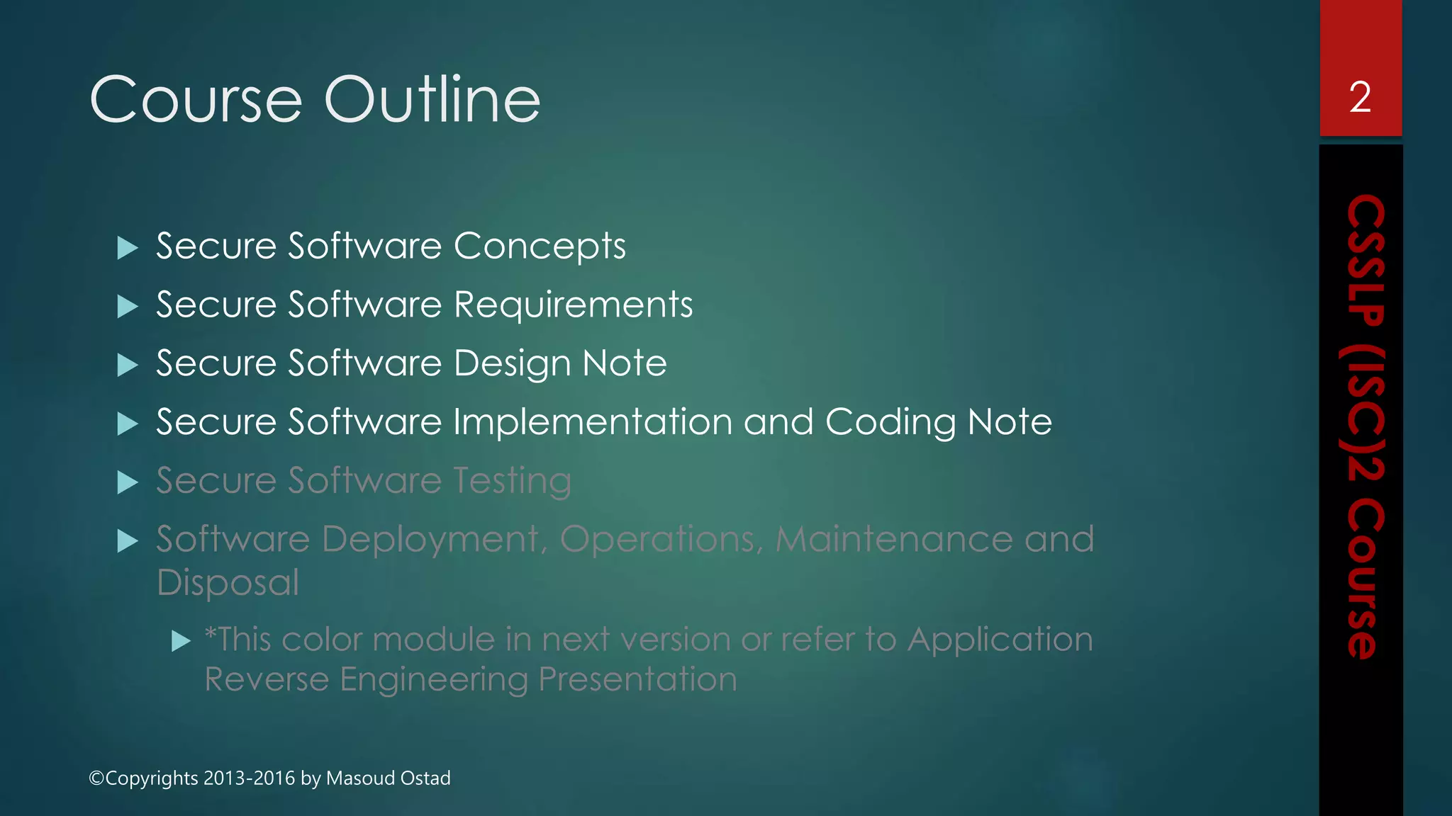 ©Copyrights 2013-2016 by Masoud Ostad
Course Outline
 Secure Software Concepts
 Secure Software Requirements
 Secure Software Design Note
 Secure Software Implementation and Coding Note
 Secure Software Testing
 Software Deployment, Operations, Maintenance and
Disposal
 *This color module in next version or refer to Application
Reverse Engineering Presentation
2
 
