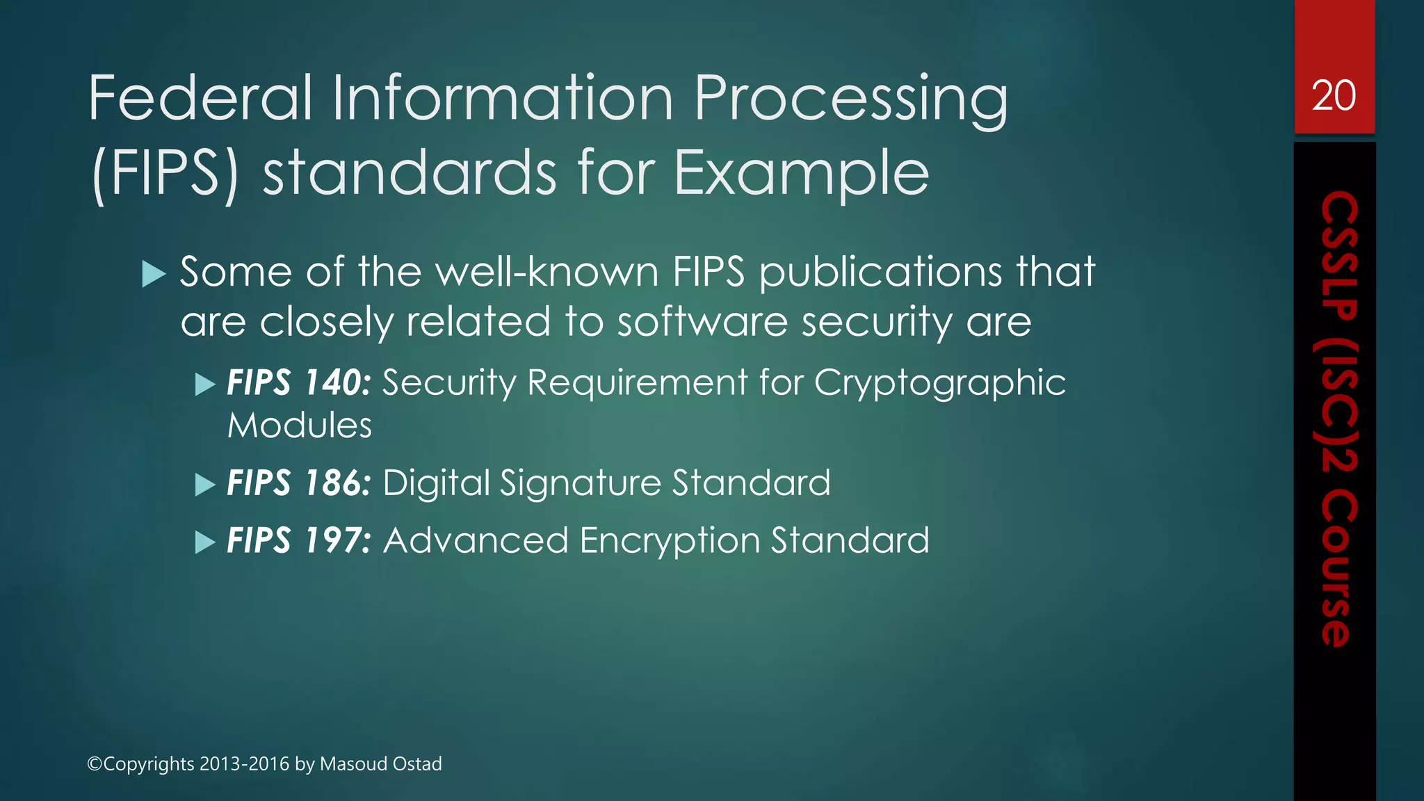 ©Copyrights 2013-2016 by Masoud Ostad
Federal Information Processing
(FIPS) standards for Example
 Some of the well-known FIPS publications that
are closely related to software security are
 FIPS 140: Security Requirement for Cryptographic
Modules
 FIPS 186: Digital Signature Standard
 FIPS 197: Advanced Encryption Standard
20
 