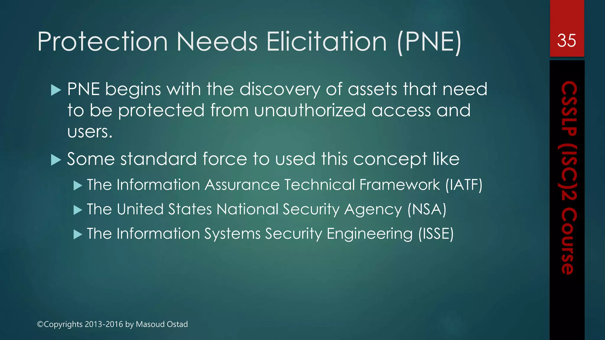 ©Copyrights 2013-2016 by Masoud Ostad
Protection Needs Elicitation (PNE)
 PNE begins with the discovery of assets that need
to be protected from unauthorized access and
users.
 Some standard force to used this concept like
 The Information Assurance Technical Framework (IATF)
 The United States National Security Agency (NSA)
 The Information Systems Security Engineering (ISSE)
35
 
