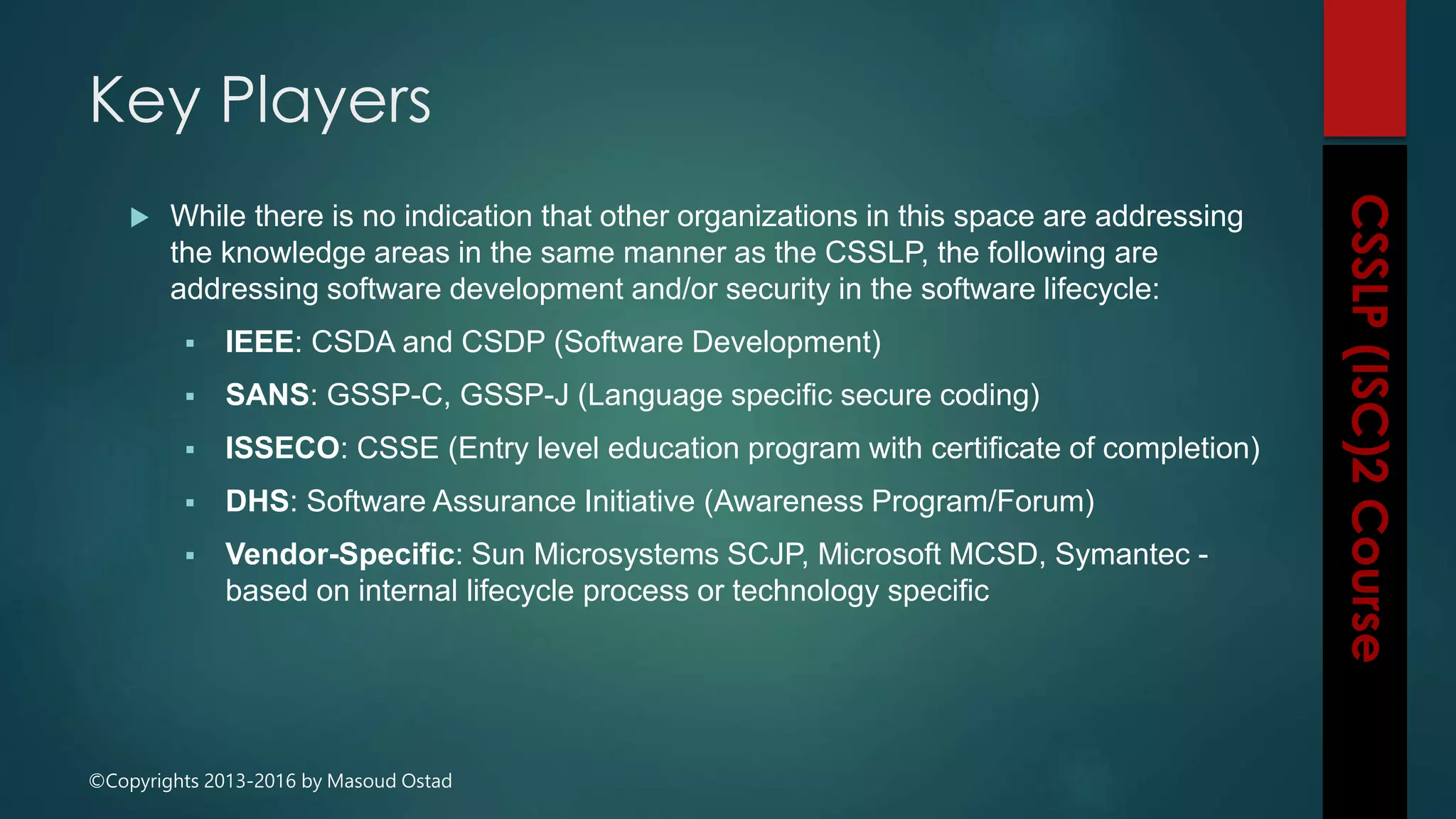 ©Copyrights 2013-2016 by Masoud Ostad
 While there is no indication that other organizations in this space are addressing
the knowledge areas in the same manner as the CSSLP, the following are
addressing software development and/or security in the software lifecycle:
 IEEE: CSDA and CSDP (Software Development)
 SANS: GSSP-C, GSSP-J (Language specific secure coding)
 ISSECO: CSSE (Entry level education program with certificate of completion)
 DHS: Software Assurance Initiative (Awareness Program/Forum)
 Vendor-Specific: Sun Microsystems SCJP, Microsoft MCSD, Symantec -
based on internal lifecycle process or technology specific
Key Players
 