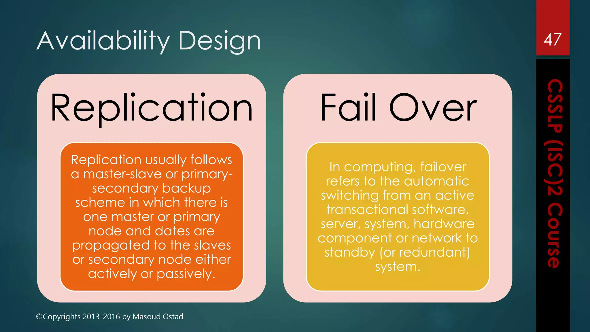 ©Copyrights 2013-2016 by Masoud Ostad
Availability Design
Replication
Replication usually follows
a master-slave or primary-
secondary backup
scheme in which there is
one master or primary
node and dates are
propagated to the slaves
or secondary node either
actively or passively.
Fail Over
In computing, failover
refers to the automatic
switching from an active
transactional software,
server, system, hardware
component or network to
standby (or redundant)
system.
47
 
