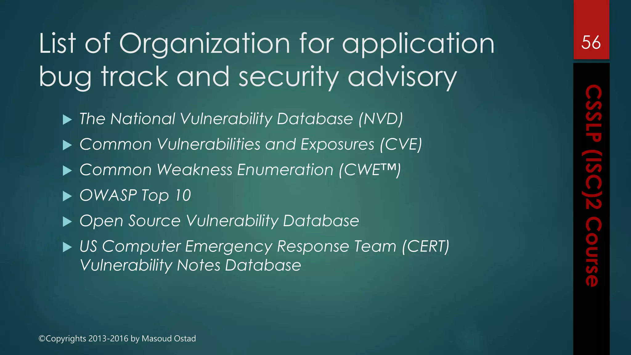 ©Copyrights 2013-2016 by Masoud Ostad
List of Organization for application
bug track and security advisory
 The National Vulnerability Database (NVD)
 Common Vulnerabilities and Exposures (CVE)
 Common Weakness Enumeration (CWE™)
 OWASP Top 10
 Open Source Vulnerability Database
 US Computer Emergency Response Team (CERT)
Vulnerability Notes Database
56
 