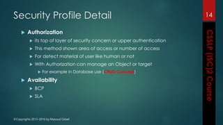 ©Copyrights 2013-2016 by Masoud Ostad
Security Profile Detail
 Authorization
 its top of layer of security concern or upper authentication
 This method shown area of access or number of access
 For detect material of user like human or not
 With Authorization can manage an Object or target
 For example in Database use (CRUD Concept)
 Availability
 BCP
 SLA
14
 